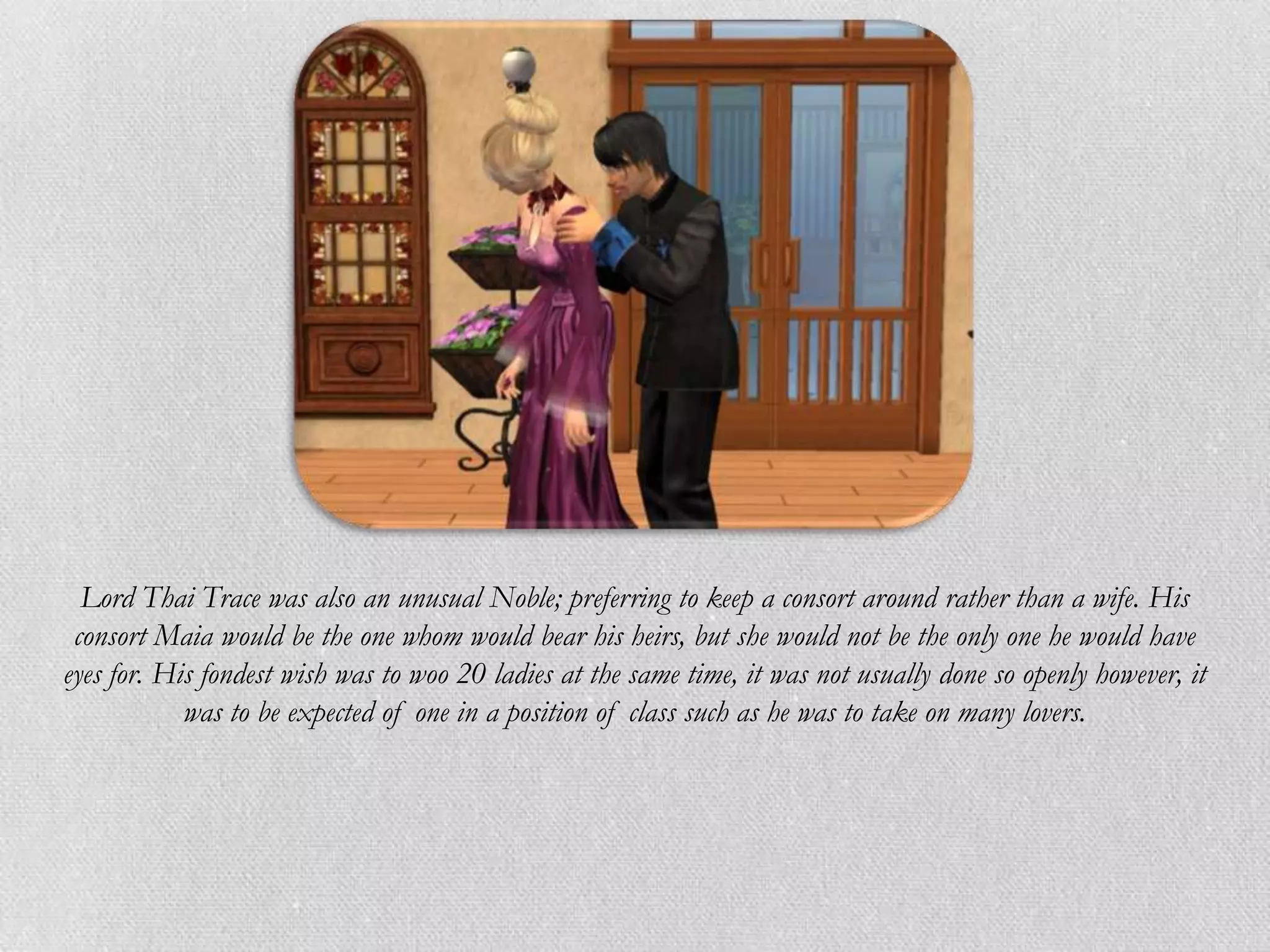 Lord Thai Trace was also an unusual Noble; preferring to keep a consort around rather than a wife. His
 consort Maia would be the one whom would bear his heirs, but she would not be the only one he would have
eyes for. His fondest wish was to woo 20 ladies at the same time, it was not usually done so openly however, it
            was to be expected of one in a position of class such as he was to take on many lovers.
 
