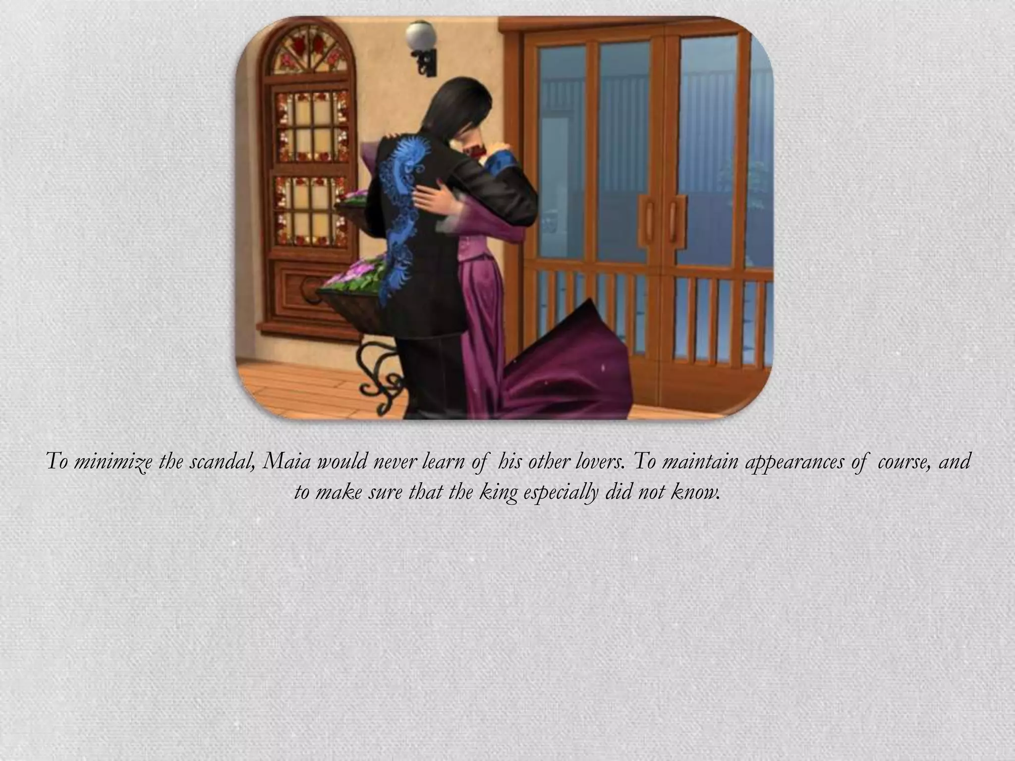 To minimize the scandal, Maia would never learn of his other lovers. To maintain appearances of course, and
                           to make sure that the king especially did not know.
 