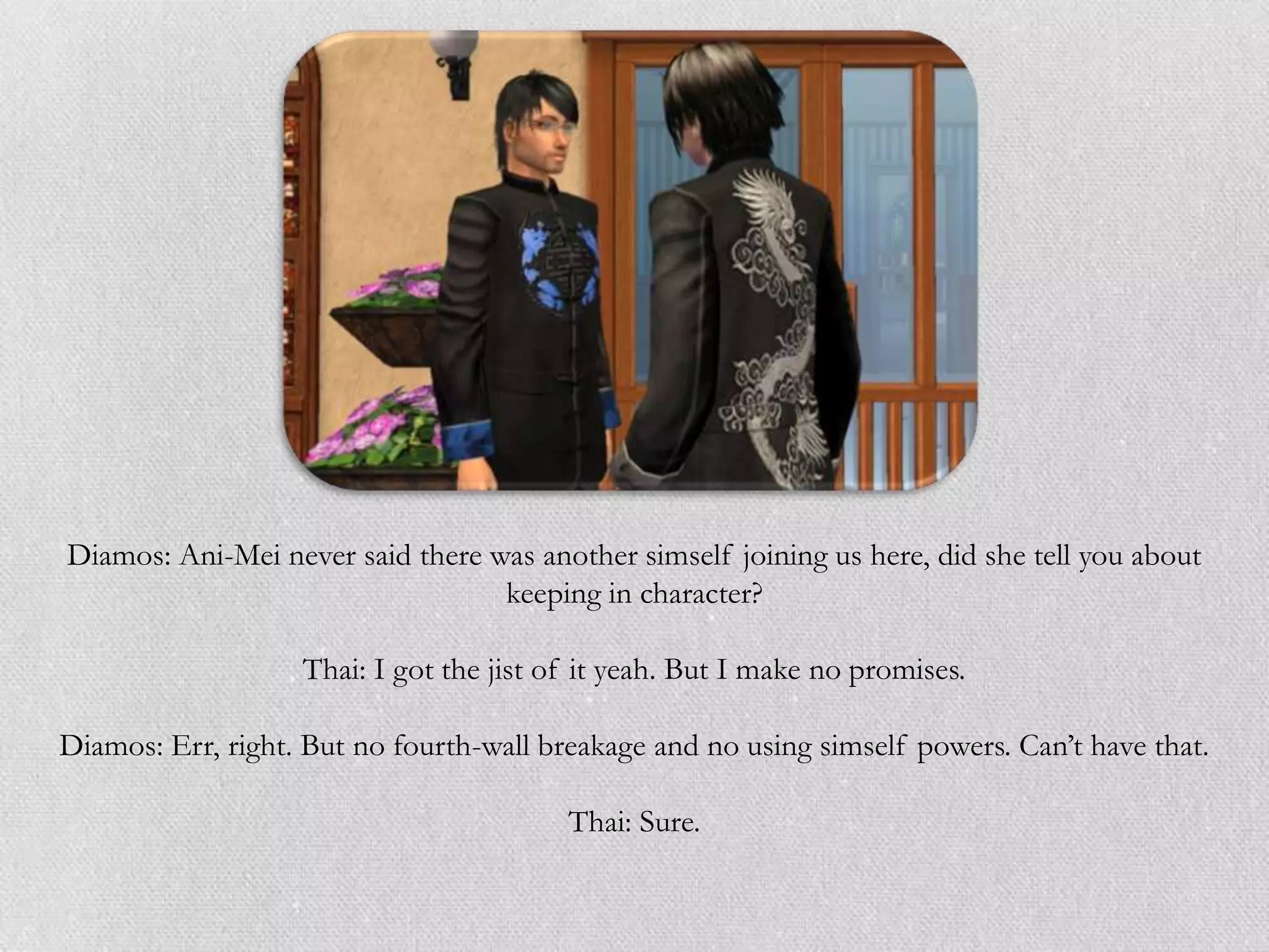 Diamos: Ani-Mei never said there was another simself joining us here, did she tell you about
                                  keeping in character?

                   Thai: I got the jist of it yeah. But I make no promises.

Diamos: Err, right. But no fourth-wall breakage and no using simself powers. Can’t have that.

                                         Thai: Sure.
 