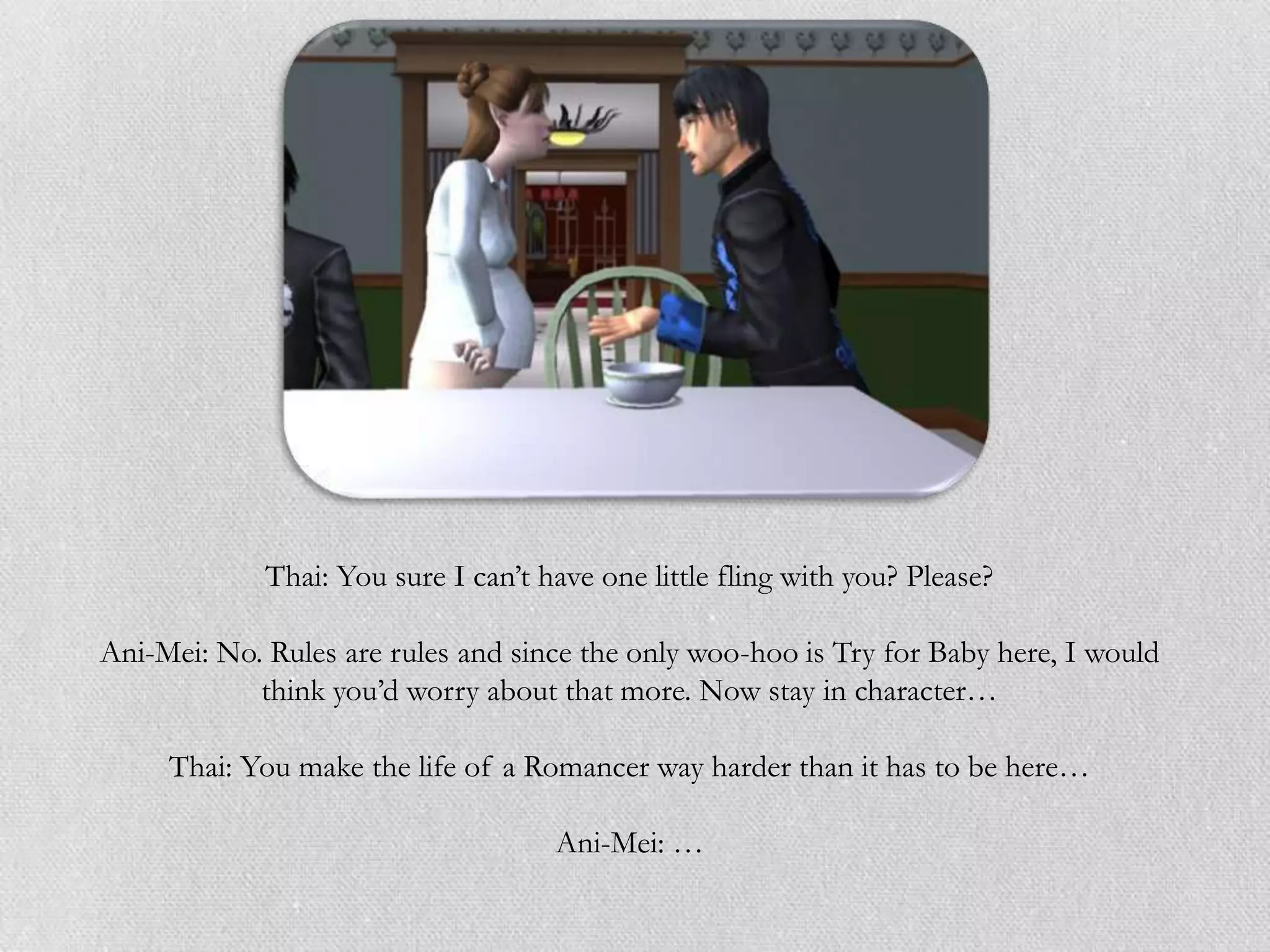 Thai: You sure I can’t have one little fling with you? Please?

Ani-Mei: No. Rules are rules and since the only woo-hoo is Try for Baby here, I would
            think you’d worry about that more. Now stay in character…

     Thai: You make the life of a Romancer way harder than it has to be here…

                                     Ani-Mei: …
 