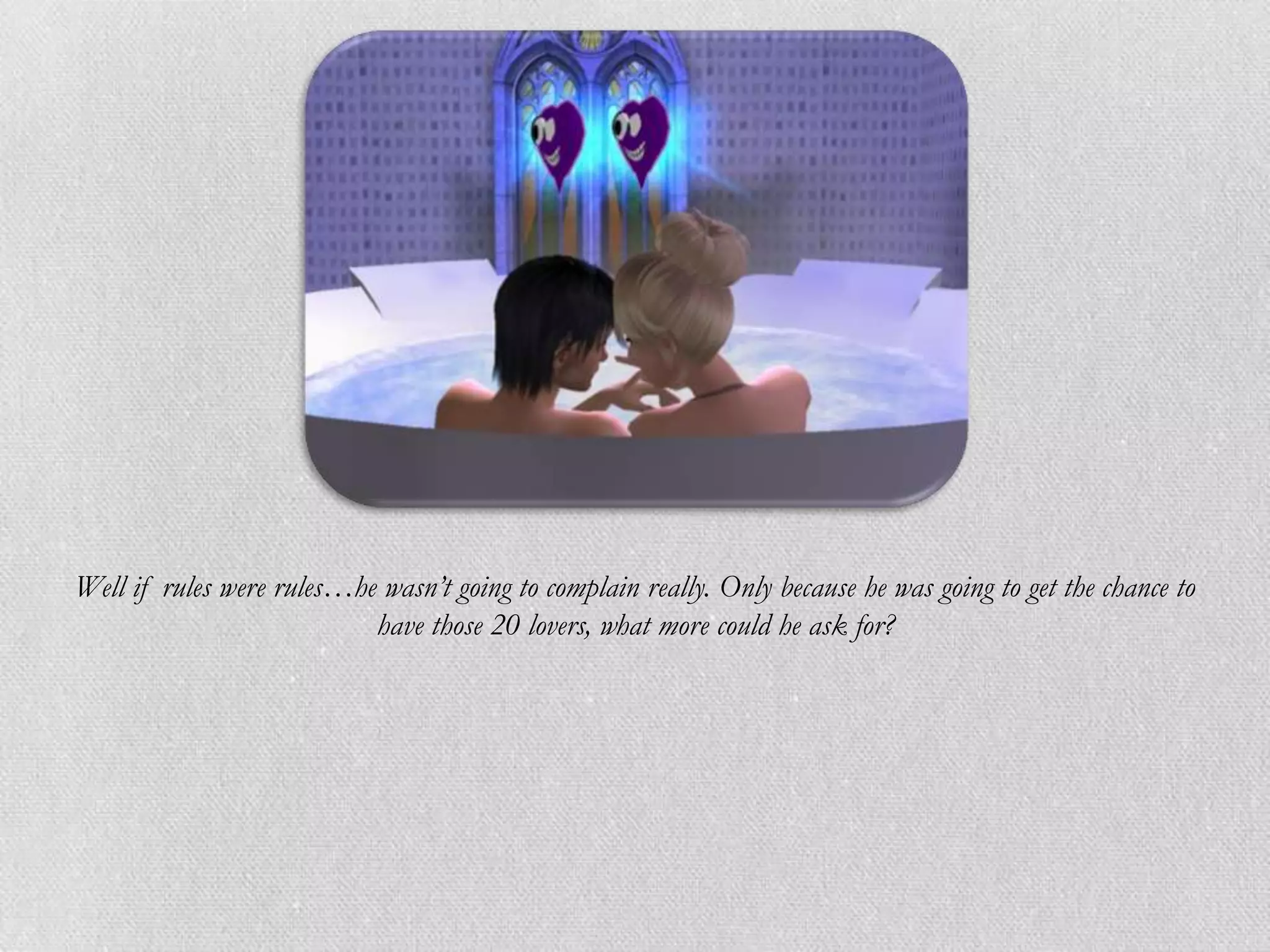 Well if rules were rules…he wasn’t going to complain really. Only because he was going to get the chance to
                           have those 20 lovers, what more could he ask for?
 