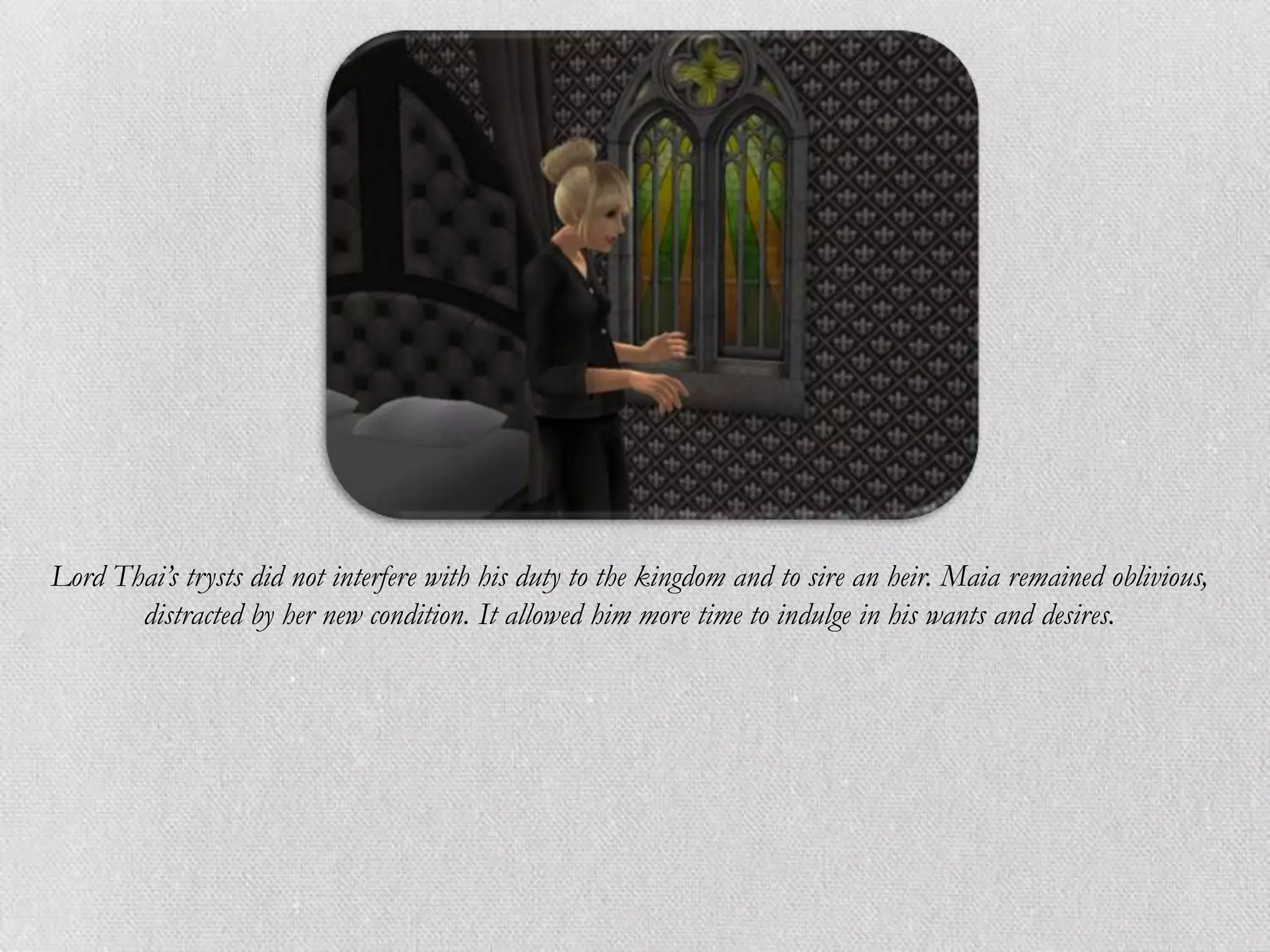 Lord Thai’s trysts did not interfere with his duty to the kingdom and to sire an heir. Maia remained oblivious,
       distracted by her new condition. It allowed him more time to indulge in his wants and desires.
 