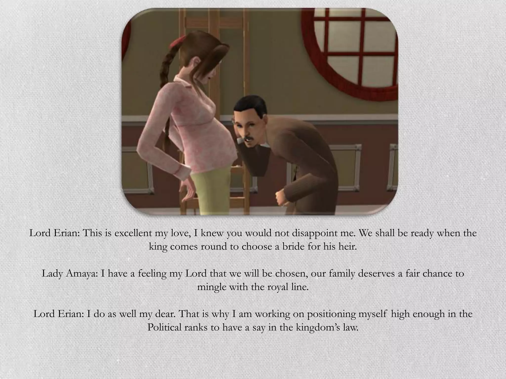 Lord Erian: This is excellent my love, I knew you would not disappoint me. We shall be ready when the
                            king comes round to choose a bride for his heir.

  Lady Amaya: I have a feeling my Lord that we will be chosen, our family deserves a fair chance to
                                    mingle with the royal line.

Lord Erian: I do as well my dear. That is why I am working on positioning myself high enough in the
                          Political ranks to have a say in the kingdom’s law.
 