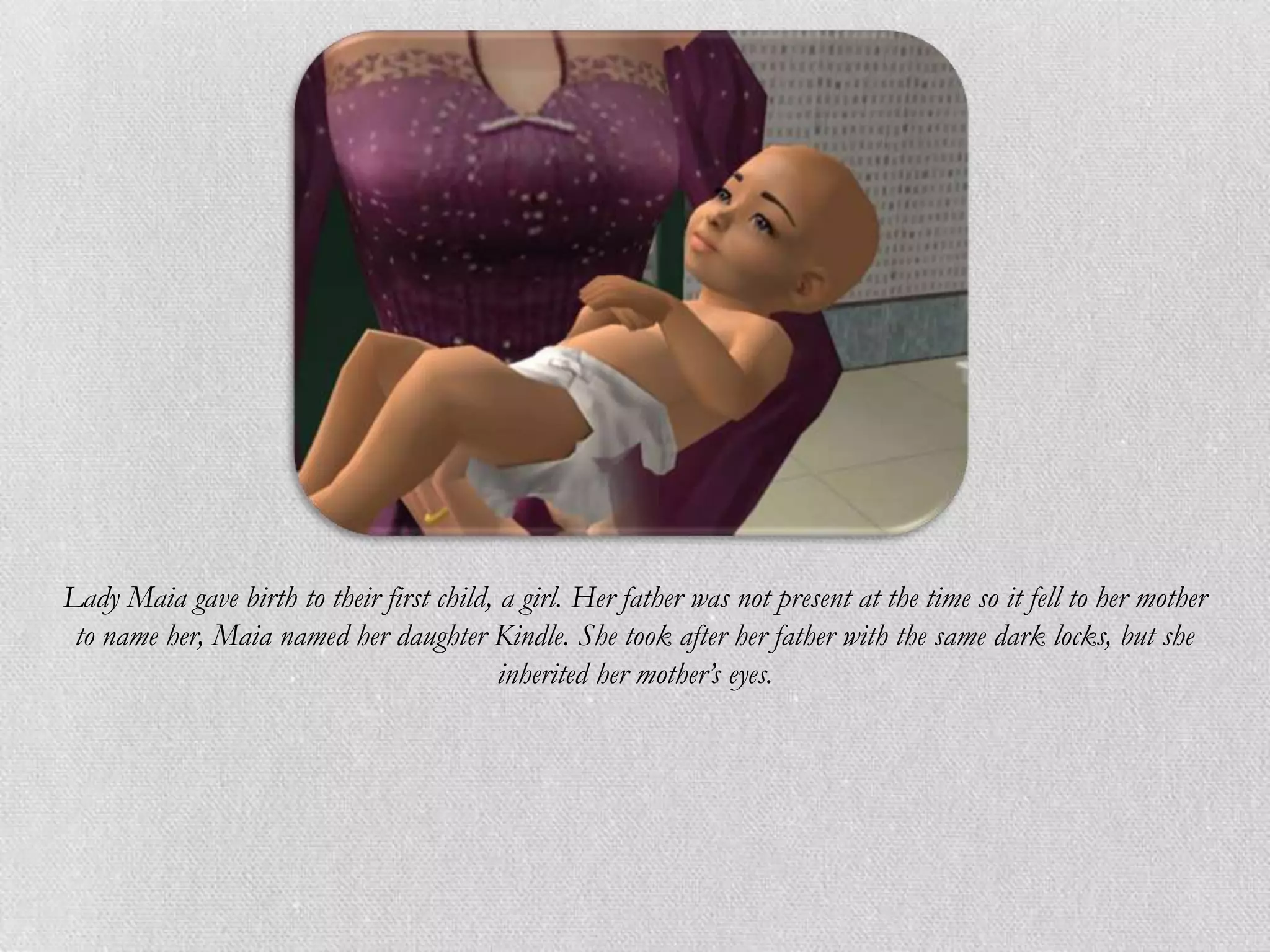 Lady Maia gave birth to their first child, a girl. Her father was not present at the time so it fell to her mother
 to name her, Maia named her daughter Kindle. She took after her father with the same dark locks, but she
                                           inherited her mother’s eyes.
 