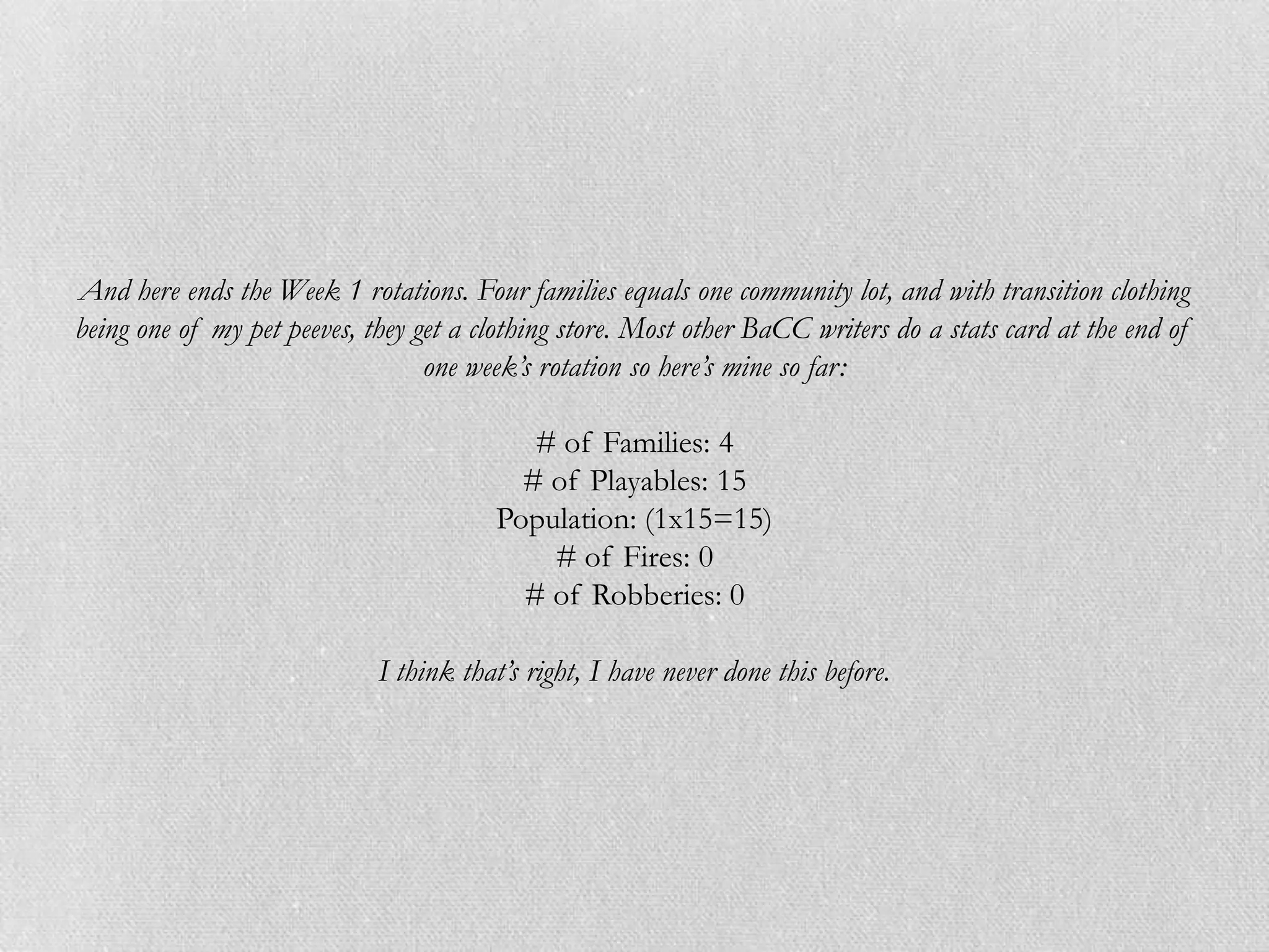 And here ends the Week 1 rotations. Four families equals one community lot, and with transition clothing
being one of my pet peeves, they get a clothing store. Most other BaCC writers do a stats card at the end of
                                  one week’s rotation so here’s mine so far:

                                           # of Families: 4
                                          # of Playables: 15
                                        Population: (1x15=15)
                                            # of Fires: 0
                                          # of Robberies: 0

                             I think that’s right, I have never done this before.
 