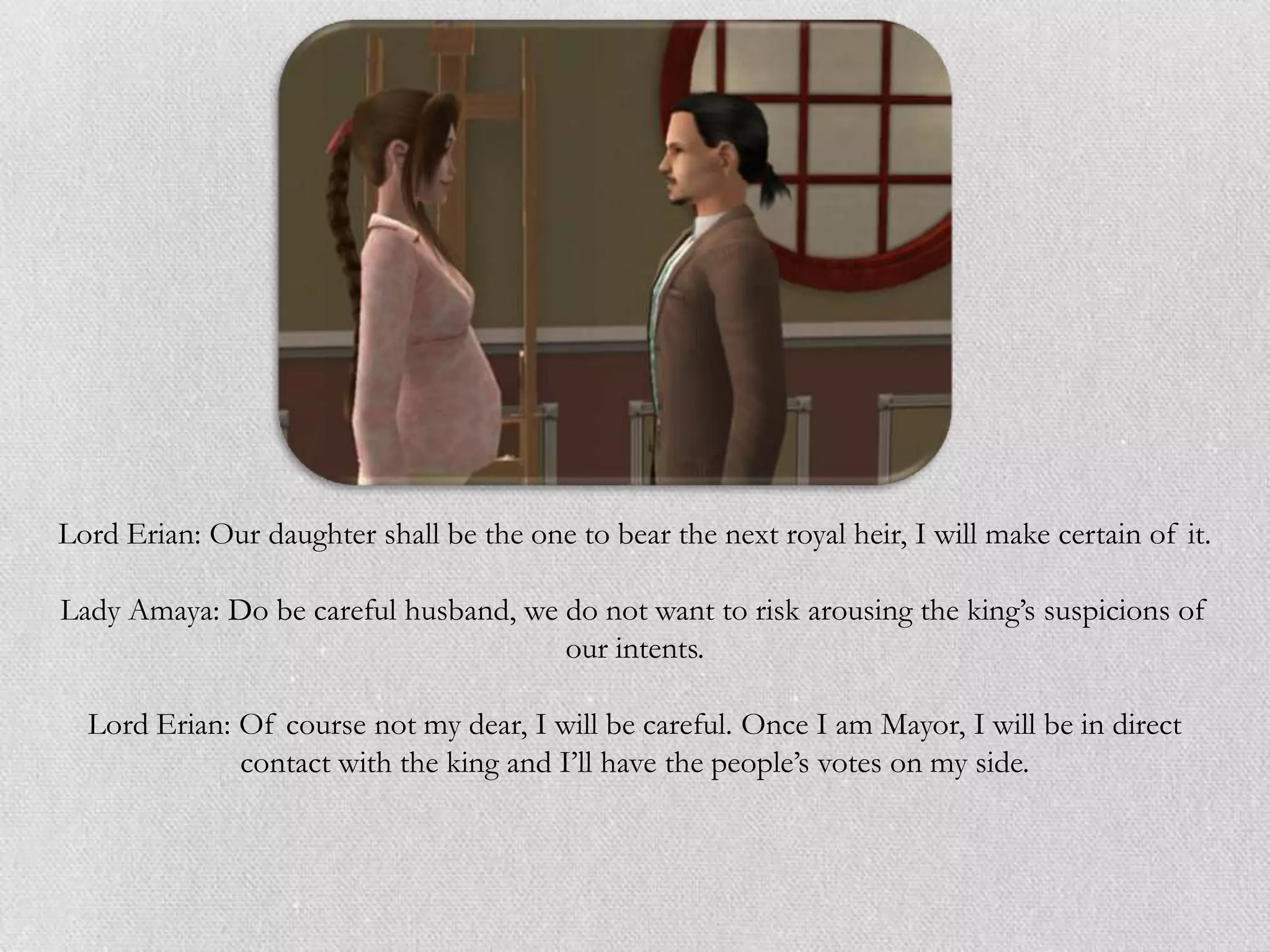 Lord Erian: Our daughter shall be the one to bear the next royal heir, I will make certain of it.

Lady Amaya: Do be careful husband, we do not want to risk arousing the king’s suspicions of
                                      our intents.

  Lord Erian: Of course not my dear, I will be careful. Once I am Mayor, I will be in direct
              contact with the king and I’ll have the people’s votes on my side.
 