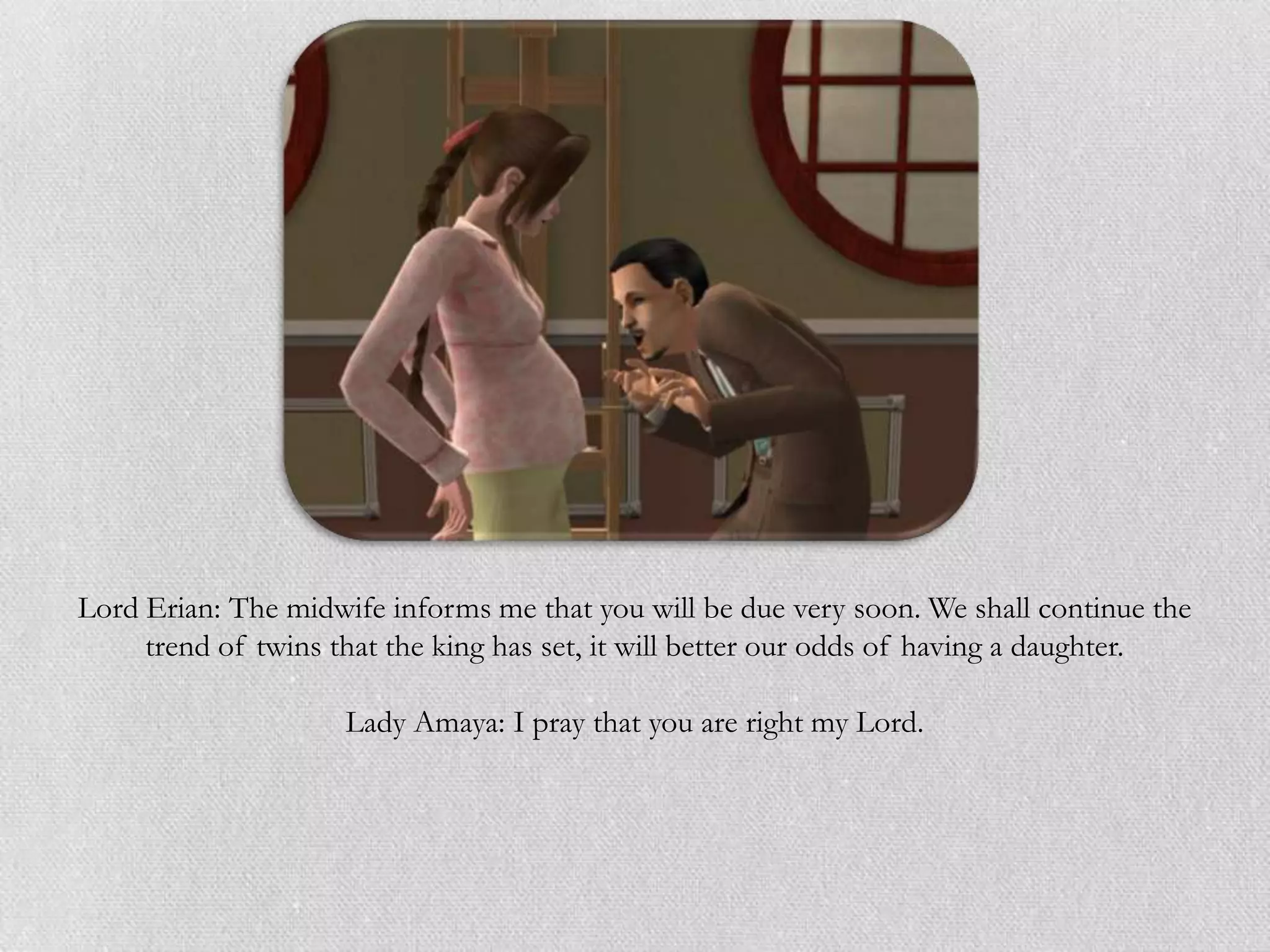 Lord Erian: The midwife informs me that you will be due very soon. We shall continue the
     trend of twins that the king has set, it will better our odds of having a daughter.

                     Lady Amaya: I pray that you are right my Lord.
 