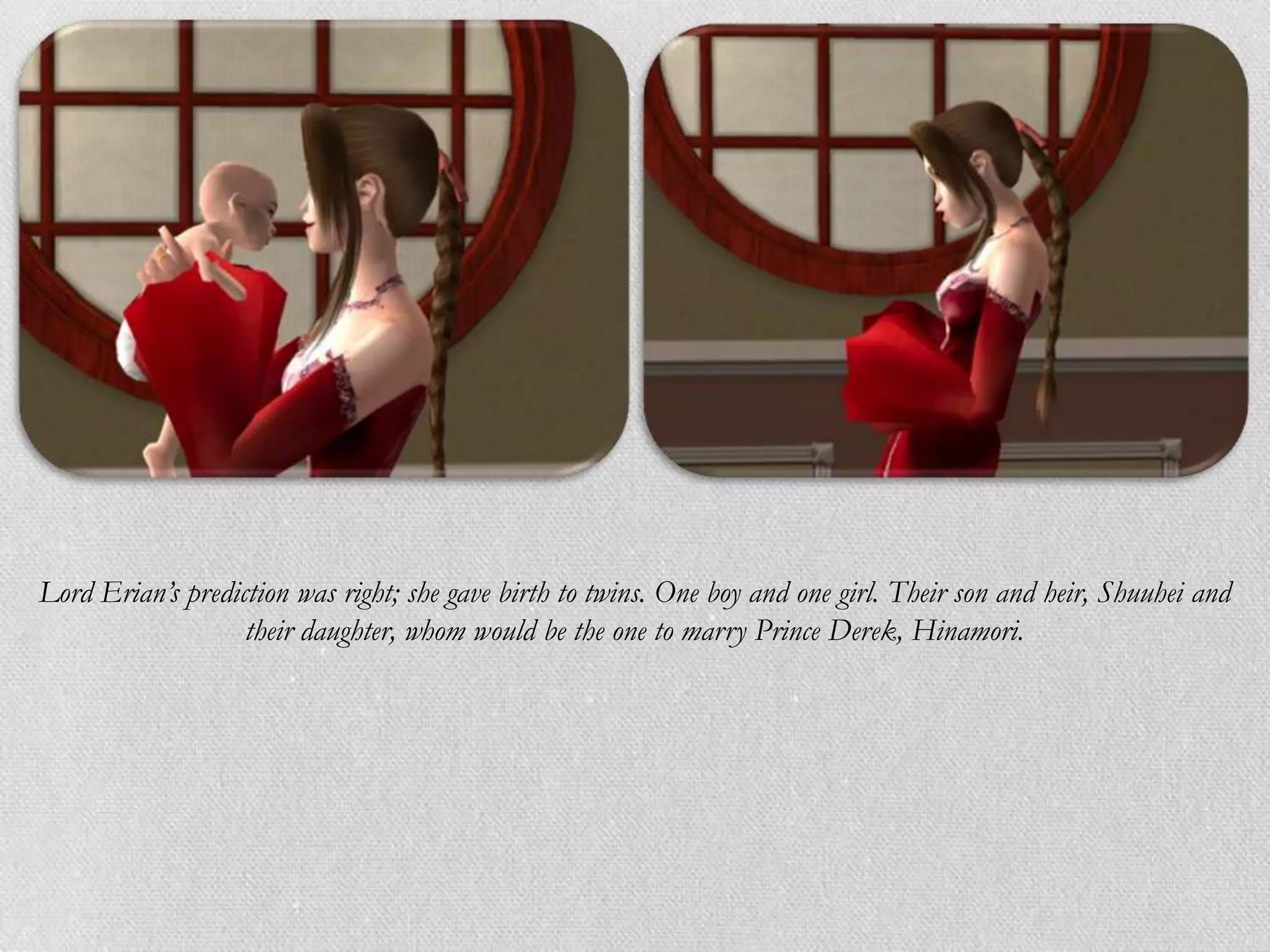 Lord Erian’s prediction was right; she gave birth to twins. One boy and one girl. Their son and heir, Shuuhei and
                   their daughter, whom would be the one to marry Prince Derek, Hinamori.
 