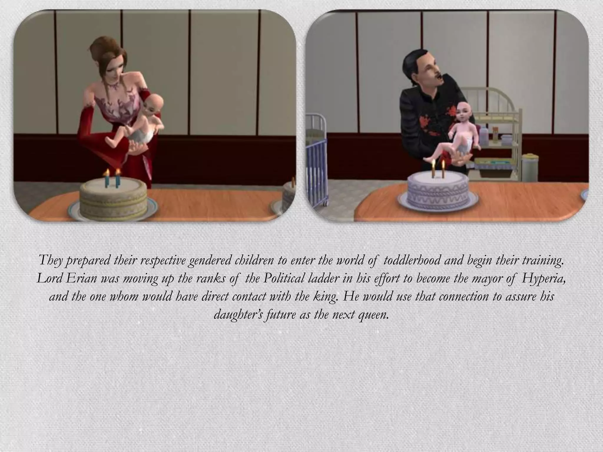 They prepared their respective gendered children to enter the world of toddlerhood and begin their training.
Lord Erian was moving up the ranks of the Political ladder in his effort to become the mayor of Hyperia,
  and the one whom would have direct contact with the king. He would use that connection to assure his
                                    daughter’s future as the next queen.
 