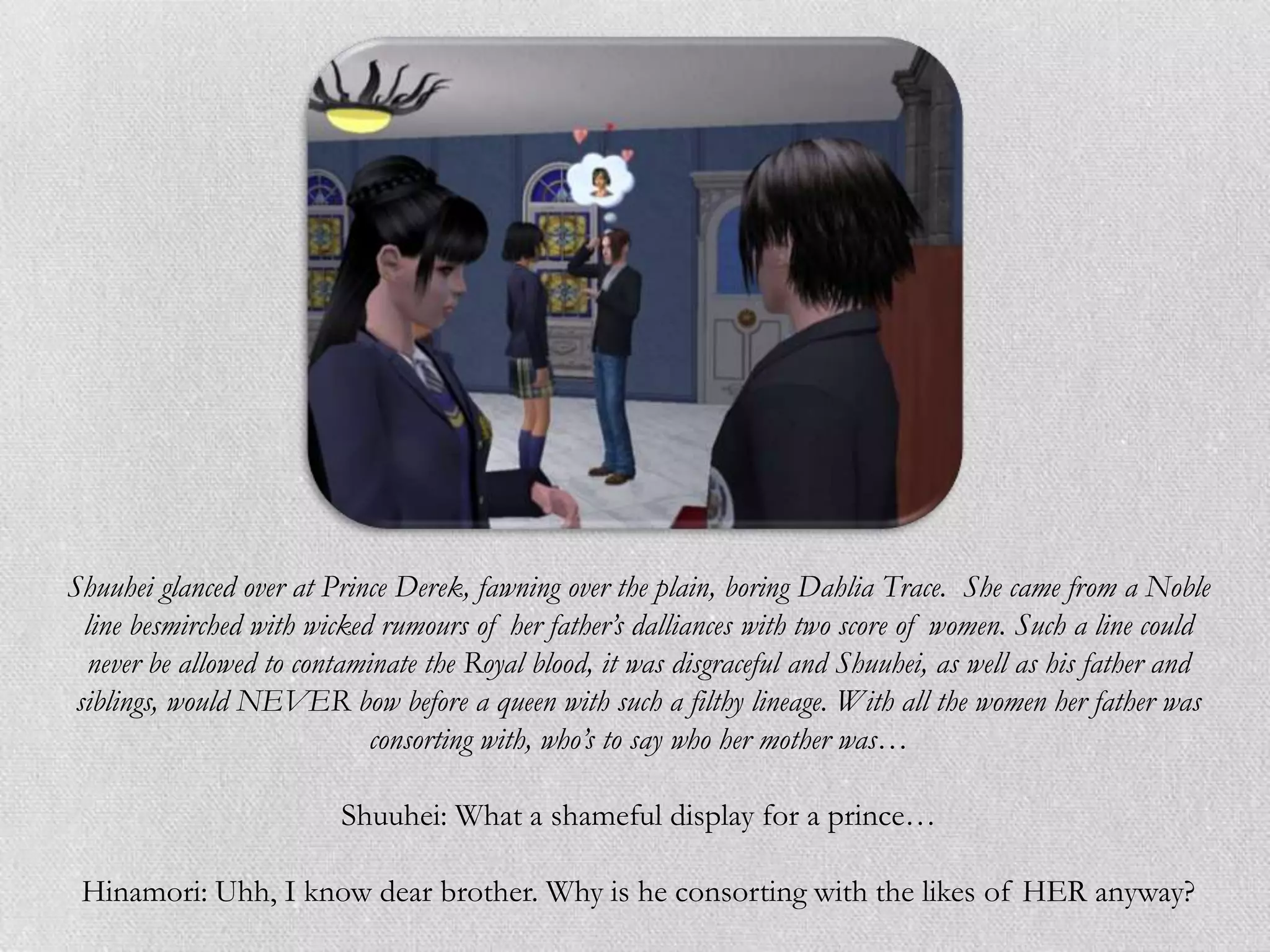 Shuuhei glanced over at Prince Derek, fawning over the plain, boring Dahlia Trace. She came from a Noble
  line besmirched with wicked rumours of her father’s dalliances with two score of women. Such a line could
  never be allowed to contaminate the Royal blood, it was disgraceful and Shuuhei, as well as his father and
 siblings, would NEVER bow before a queen with such a filthy lineage. With all the women her father was
                             consorting with, who’s to say who her mother was…

                         Shuuhei: What a shameful display for a prince…

 Hinamori: Uhh, I know dear brother. Why is he consorting with the likes of HER anyway?
 