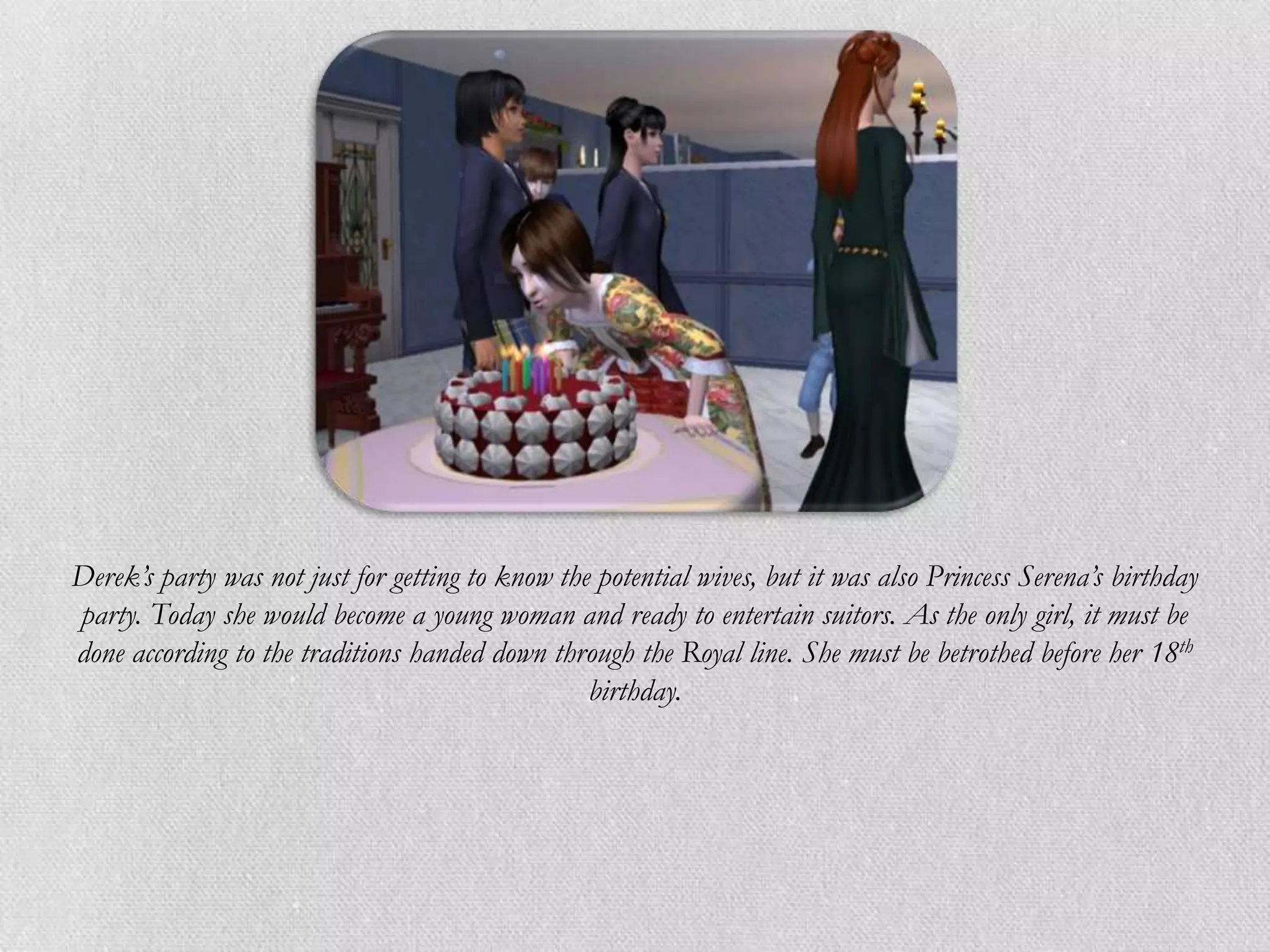 Derek’s party was not just for getting to know the potential wives, but it was also Princess Serena’s birthday
party. Today she would become a young woman and ready to entertain suitors. As the only girl, it must be
done according to the traditions handed down through the Royal line. She must be betrothed before her 18th
                                                  birthday.
 