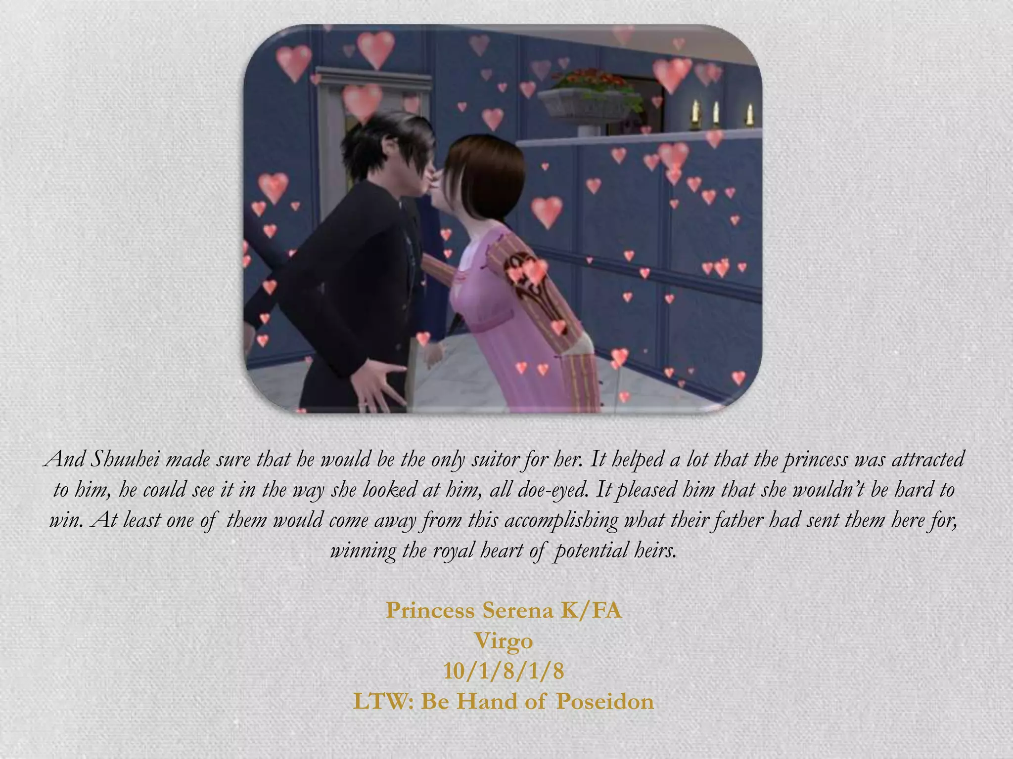 And Shuuhei made sure that he would be the only suitor for her. It helped a lot that the princess was attracted
to him, he could see it in the way she looked at him, all doe-eyed. It pleased him that she wouldn’t be hard to
win. At least one of them would come away from this accomplishing what their father had sent them here for,
                                   winning the royal heart of potential heirs.

                                       Princess Serena K/FA
                                               Virgo
                                            10/1/8/1/8
                                     LTW: Be Hand of Poseidon
 