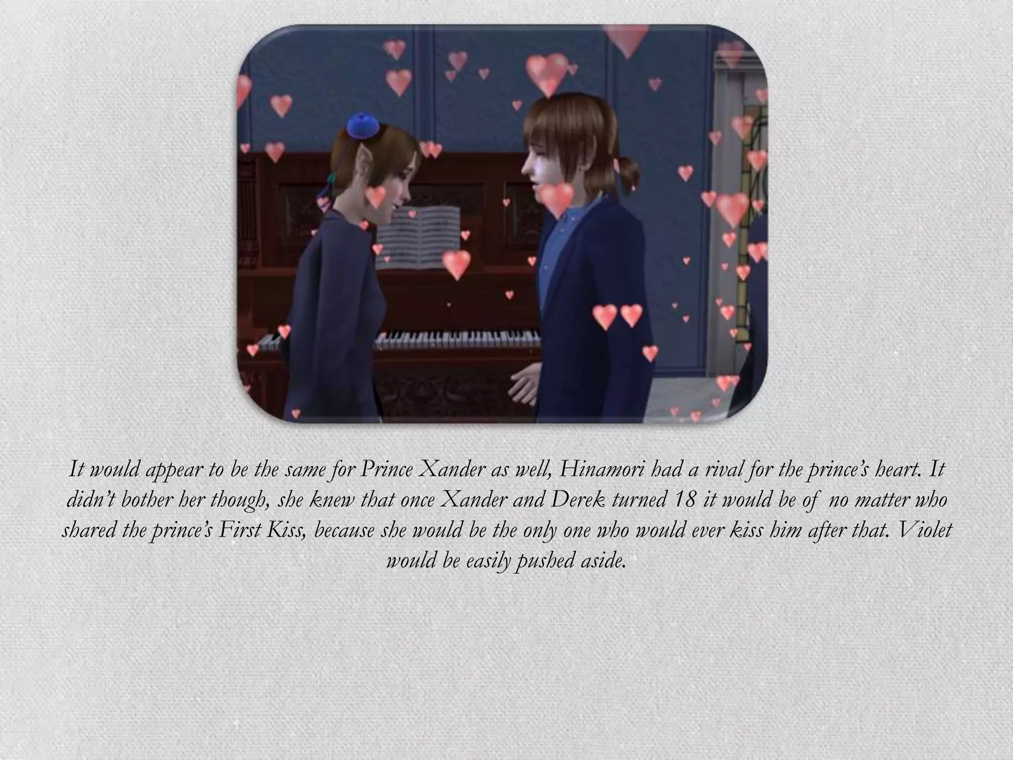 It would appear to be the same for Prince Xander as well, Hinamori had a rival for the prince’s heart. It
 didn’t bother her though, she knew that once Xander and Derek turned 18 it would be of no matter who
shared the prince’s First Kiss, because she would be the only one who would ever kiss him after that. Violet
                                         would be easily pushed aside.
 