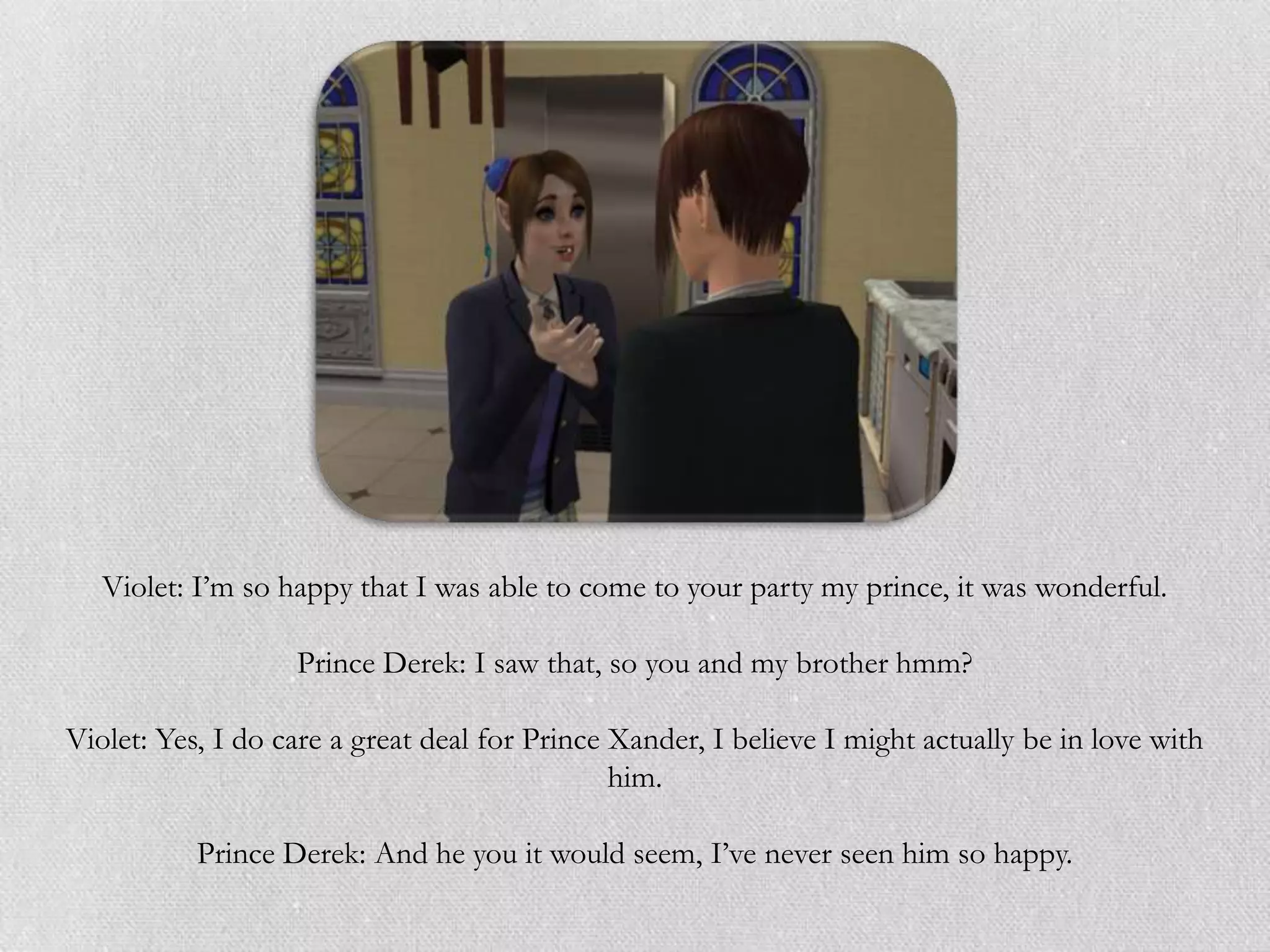 Violet: I‟m so happy that I was able to come to your party my prince, it was wonderful.

                   Prince Derek: I saw that, so you and my brother hmm?

Violet: Yes, I do care a great deal for Prince Xander, I believe I might actually be in love with
                                               him.

           Prince Derek: And he you it would seem, I‟ve never seen him so happy.
 