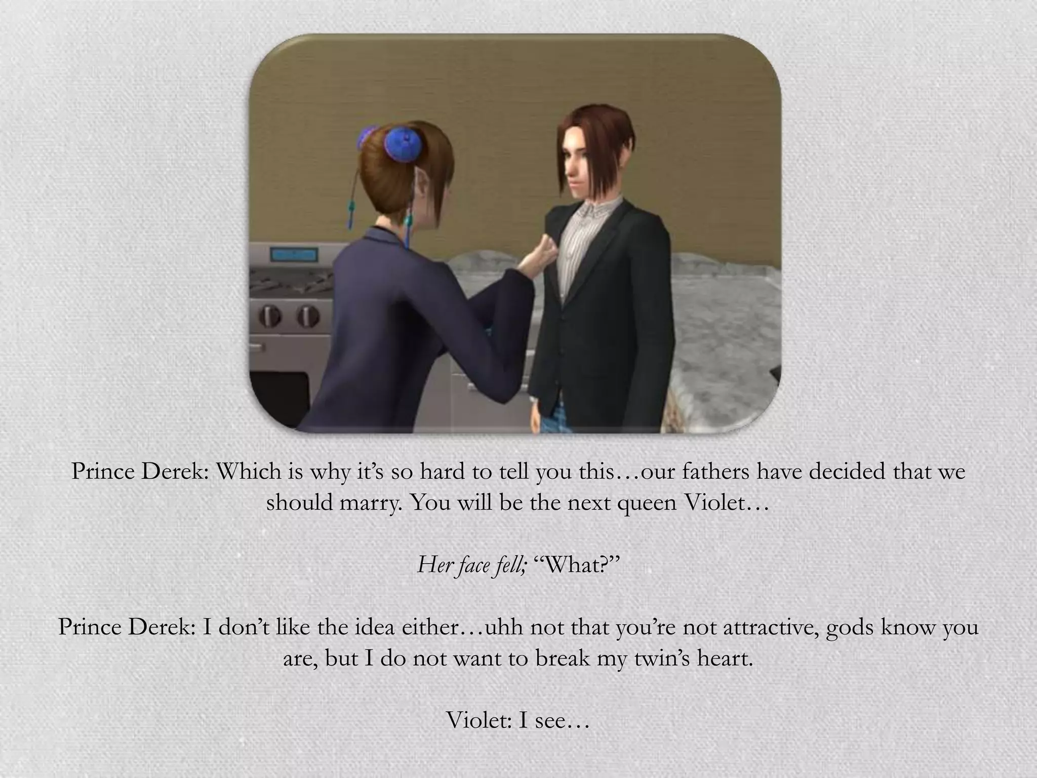 Prince Derek: Which is why it‟s so hard to tell you this…our fathers have decided that we
                   should marry. You will be the next queen Violet…

                                   Her face fell; “What?”

Prince Derek: I don‟t like the idea either…uhh not that you‟re not attractive, gods know you
                       are, but I do not want to break my twin‟s heart.

                                      Violet: I see…
 