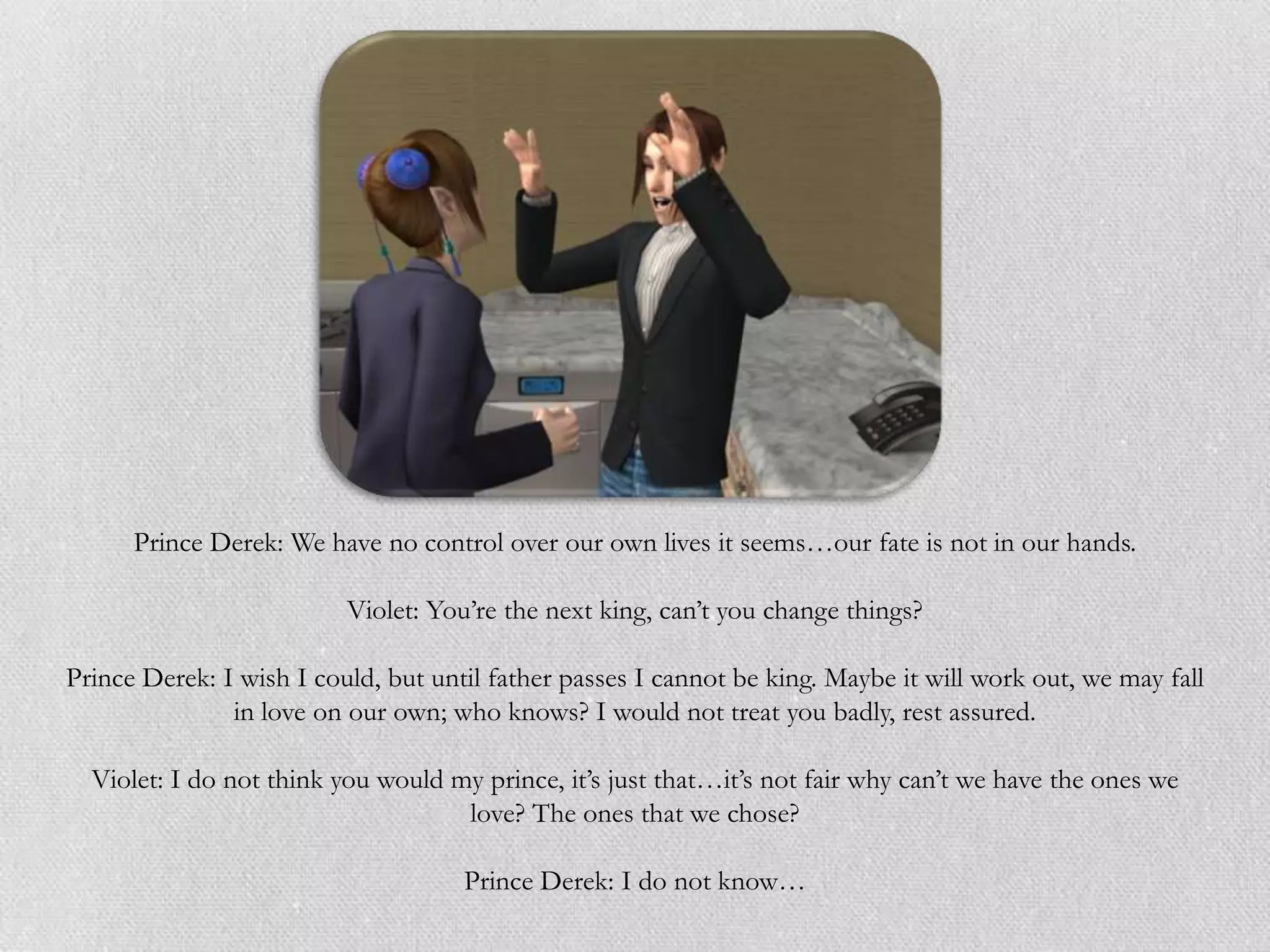 Prince Derek: We have no control over our own lives it seems…our fate is not in our hands.

                          Violet: You‟re the next king, can‟t you change things?

Prince Derek: I wish I could, but until father passes I cannot be king. Maybe it will work out, we may fall
               in love on our own; who knows? I would not treat you badly, rest assured.

  Violet: I do not think you would my prince, it‟s just that…it‟s not fair why can‟t we have the ones we
                                    love? The ones that we chose?

                                     Prince Derek: I do not know…
 