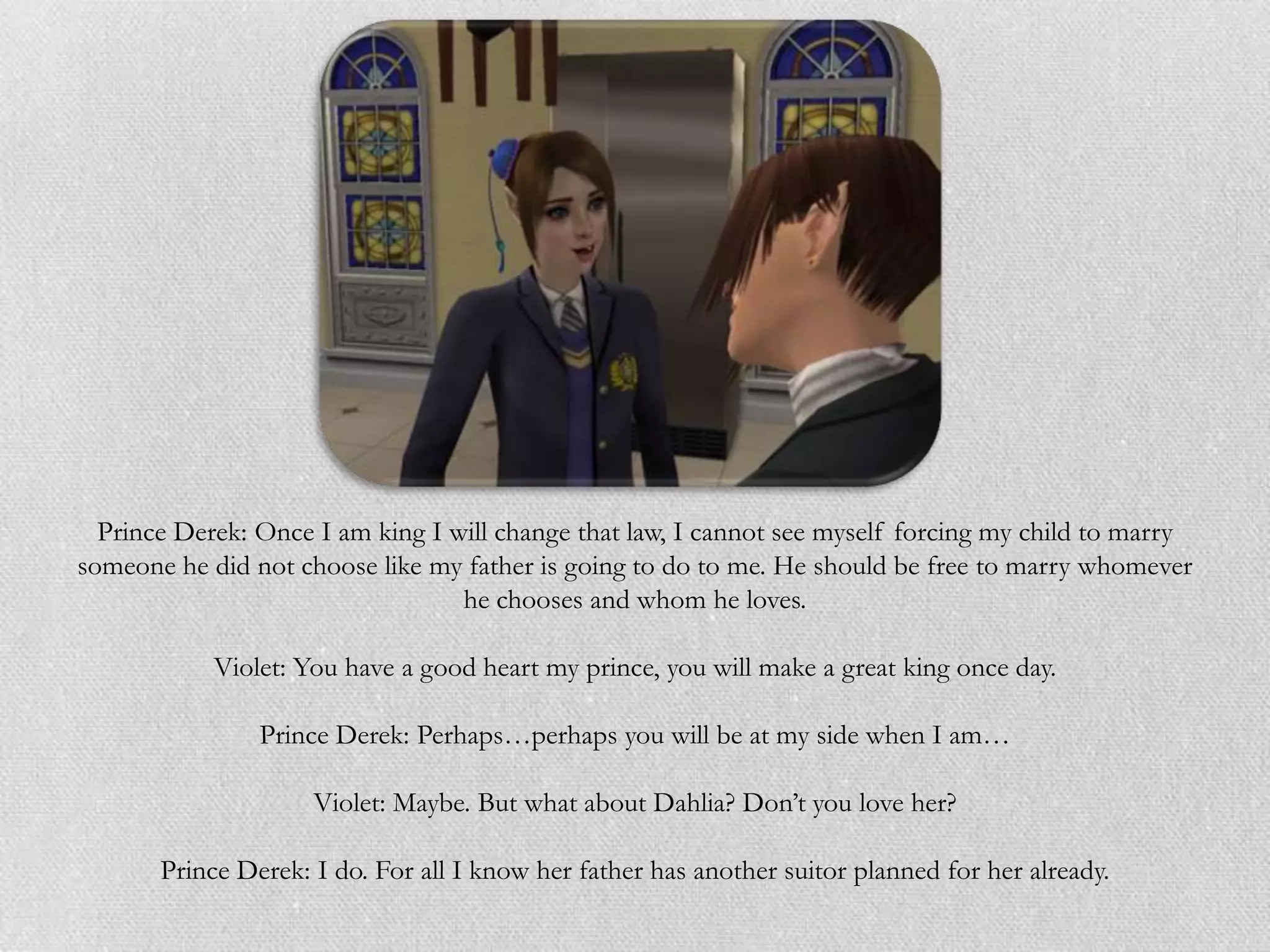 Prince Derek: Once I am king I will change that law, I cannot see myself forcing my child to marry
someone he did not choose like my father is going to do to me. He should be free to marry whomever
                                  he chooses and whom he loves.

            Violet: You have a good heart my prince, you will make a great king once day.

                Prince Derek: Perhaps…perhaps you will be at my side when I am…

                     Violet: Maybe. But what about Dahlia? Don‟t you love her?

       Prince Derek: I do. For all I know her father has another suitor planned for her already.
 
