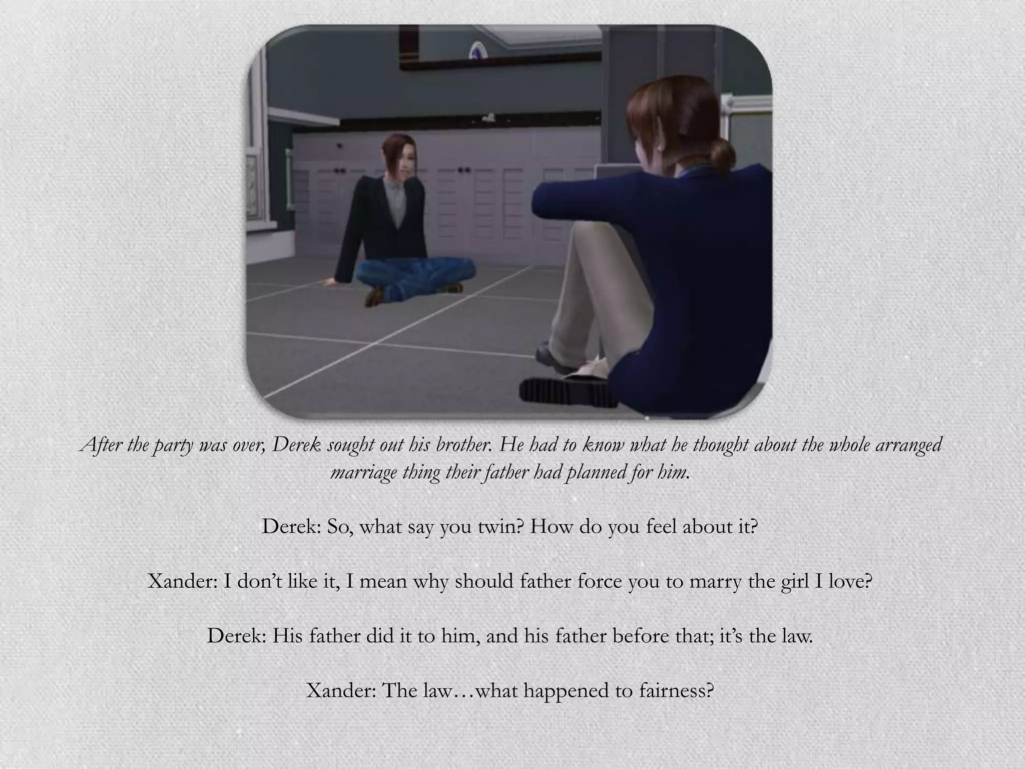 After the party was over, Derek sought out his brother. He had to know what he thought about the whole arranged
                                 marriage thing their father had planned for him.

                       Derek: So, what say you twin? How do you feel about it?

        Xander: I don‟t like it, I mean why should father force you to marry the girl I love?

                Derek: His father did it to him, and his father before that; it‟s the law.

                             Xander: The law…what happened to fairness?
 