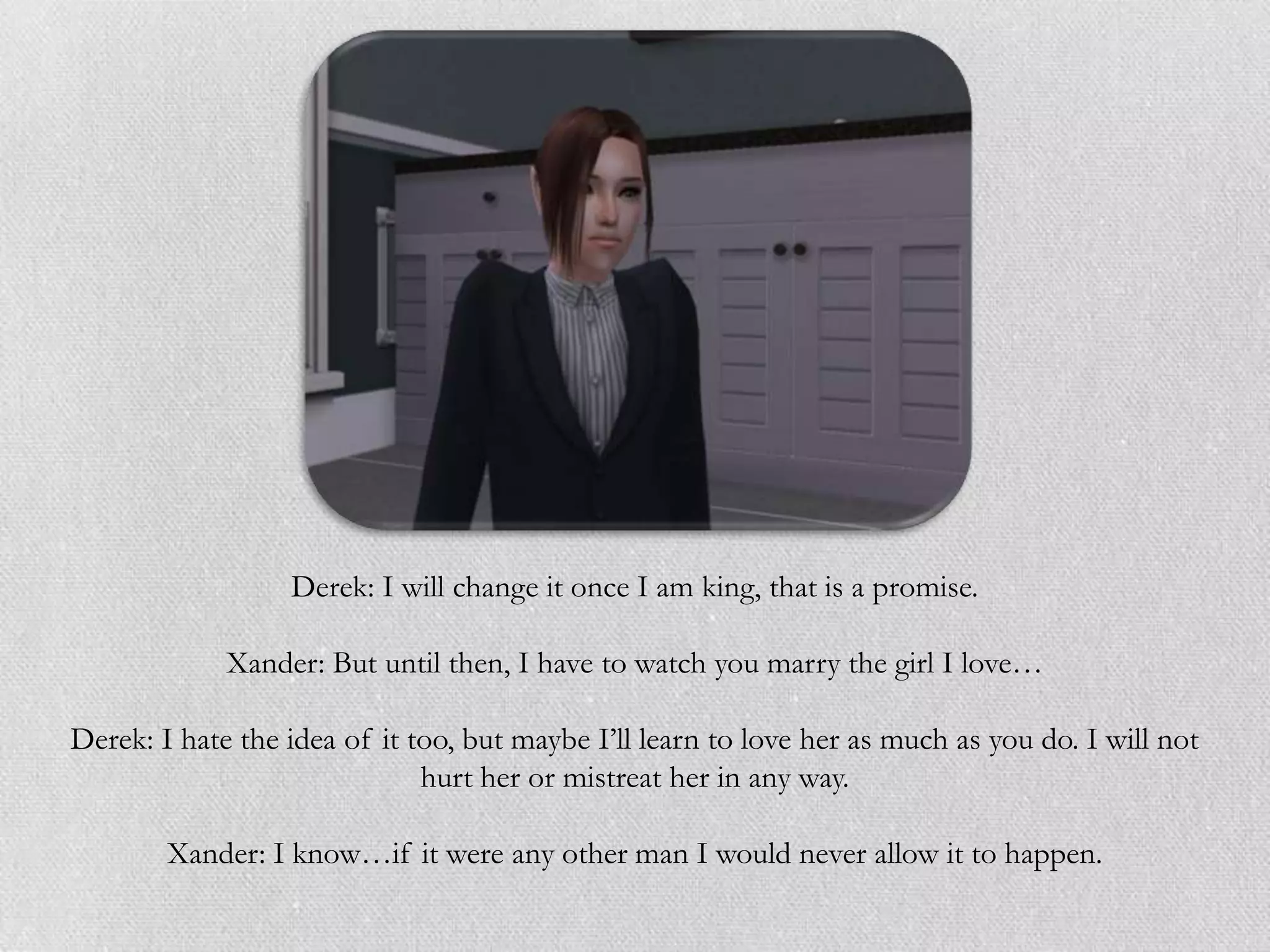 Derek: I will change it once I am king, that is a promise.

             Xander: But until then, I have to watch you marry the girl I love…

Derek: I hate the idea of it too, but maybe I‟ll learn to love her as much as you do. I will not
                              hurt her or mistreat her in any way.

        Xander: I know…if it were any other man I would never allow it to happen.
 