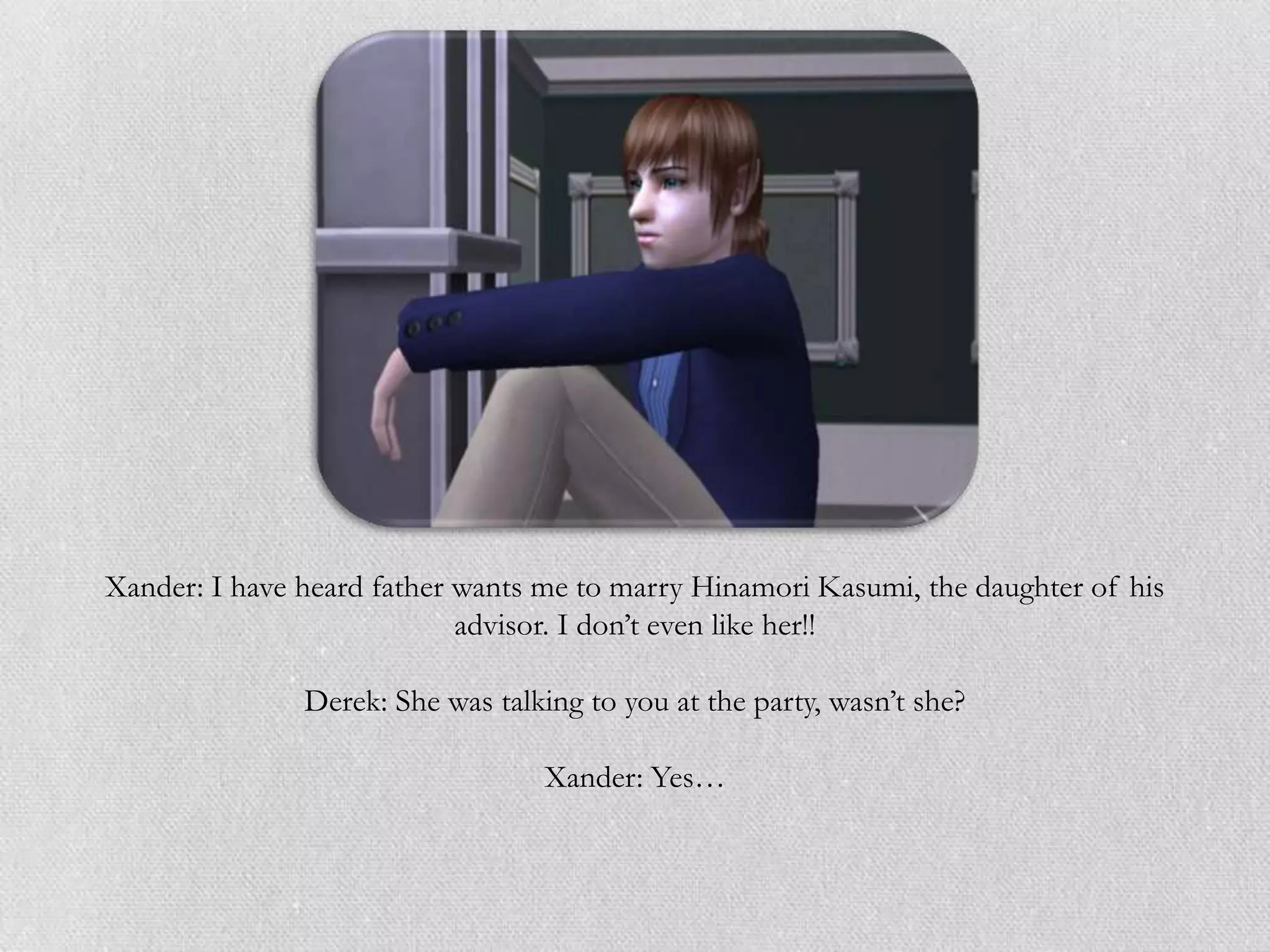 Xander: I have heard father wants me to marry Hinamori Kasumi, the daughter of his
                            advisor. I don‟t even like her!!

               Derek: She was talking to you at the party, wasn‟t she?

                                  Xander: Yes…
 