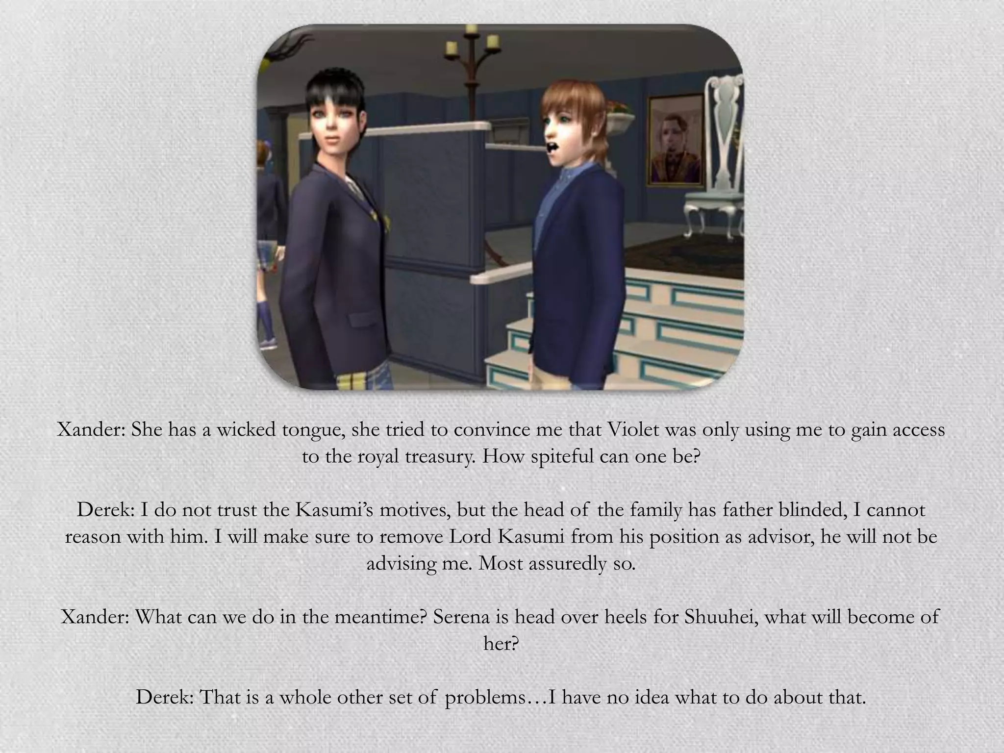 Xander: She has a wicked tongue, she tried to convince me that Violet was only using me to gain access
                           to the royal treasury. How spiteful can one be?

 Derek: I do not trust the Kasumi‟s motives, but the head of the family has father blinded, I cannot
reason with him. I will make sure to remove Lord Kasumi from his position as advisor, he will not be
                                   advising me. Most assuredly so.

Xander: What can we do in the meantime? Serena is head over heels for Shuuhei, what will become of
                                             her?

         Derek: That is a whole other set of problems…I have no idea what to do about that.
 