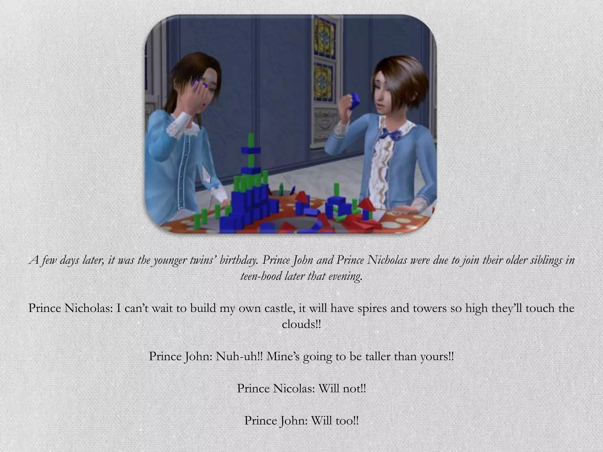 A few days later, it was the younger twins’ birthday. Prince John and Prince Nicholas were due to join their older siblings in
                                                 teen-hood later that evening.

Prince Nicholas: I can‟t wait to build my own castle, it will have spires and towers so high they‟ll touch the
                                                 clouds!!

                           Prince John: Nuh-uh!! Mine‟s going to be taller than yours!!

                                                Prince Nicolas: Will not!!

                                                 Prince John: Will too!!
 