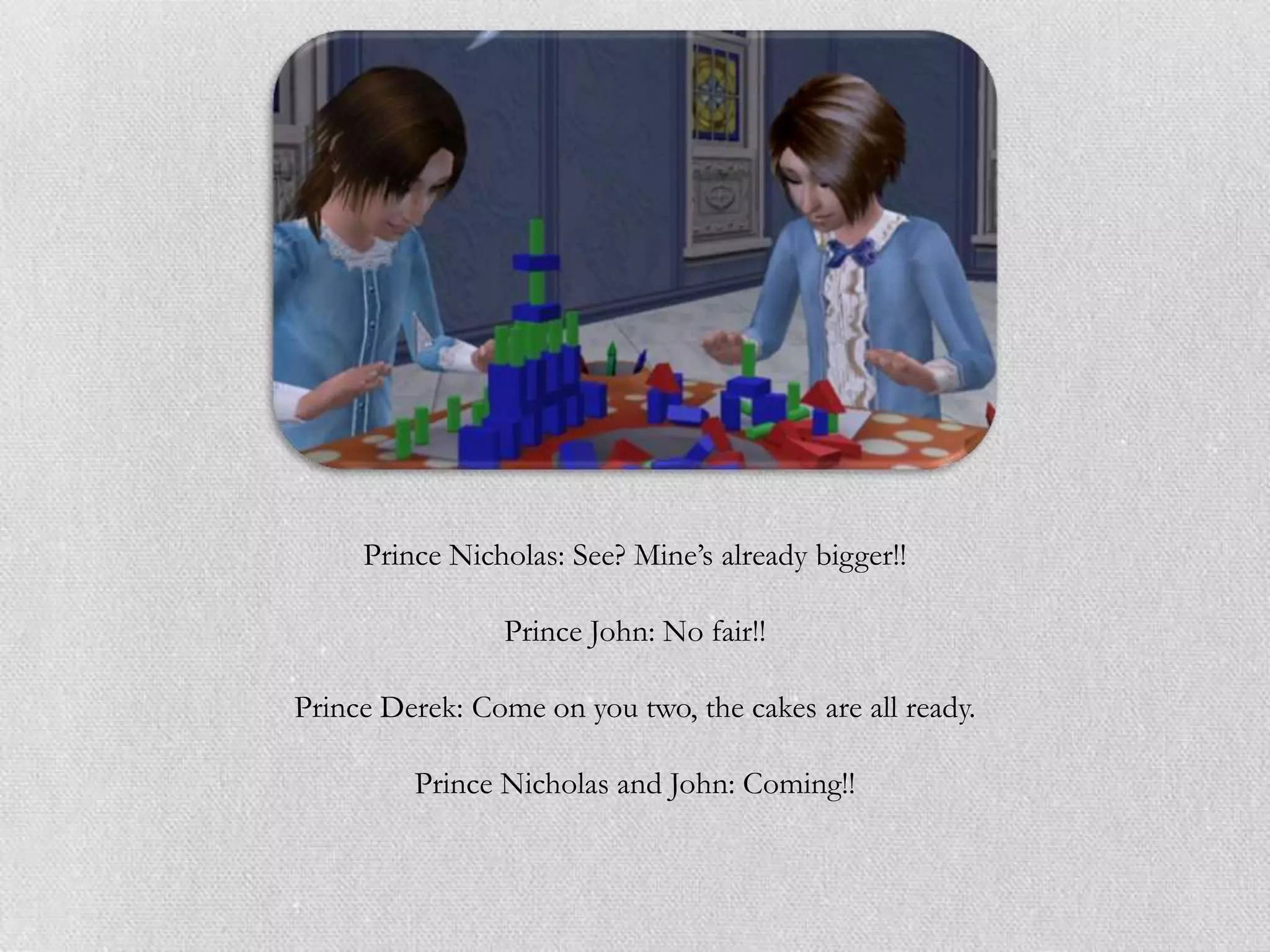 Prince Nicholas: See? Mine‟s already bigger!!

                Prince John: No fair!!

Prince Derek: Come on you two, the cakes are all ready.

         Prince Nicholas and John: Coming!!
 