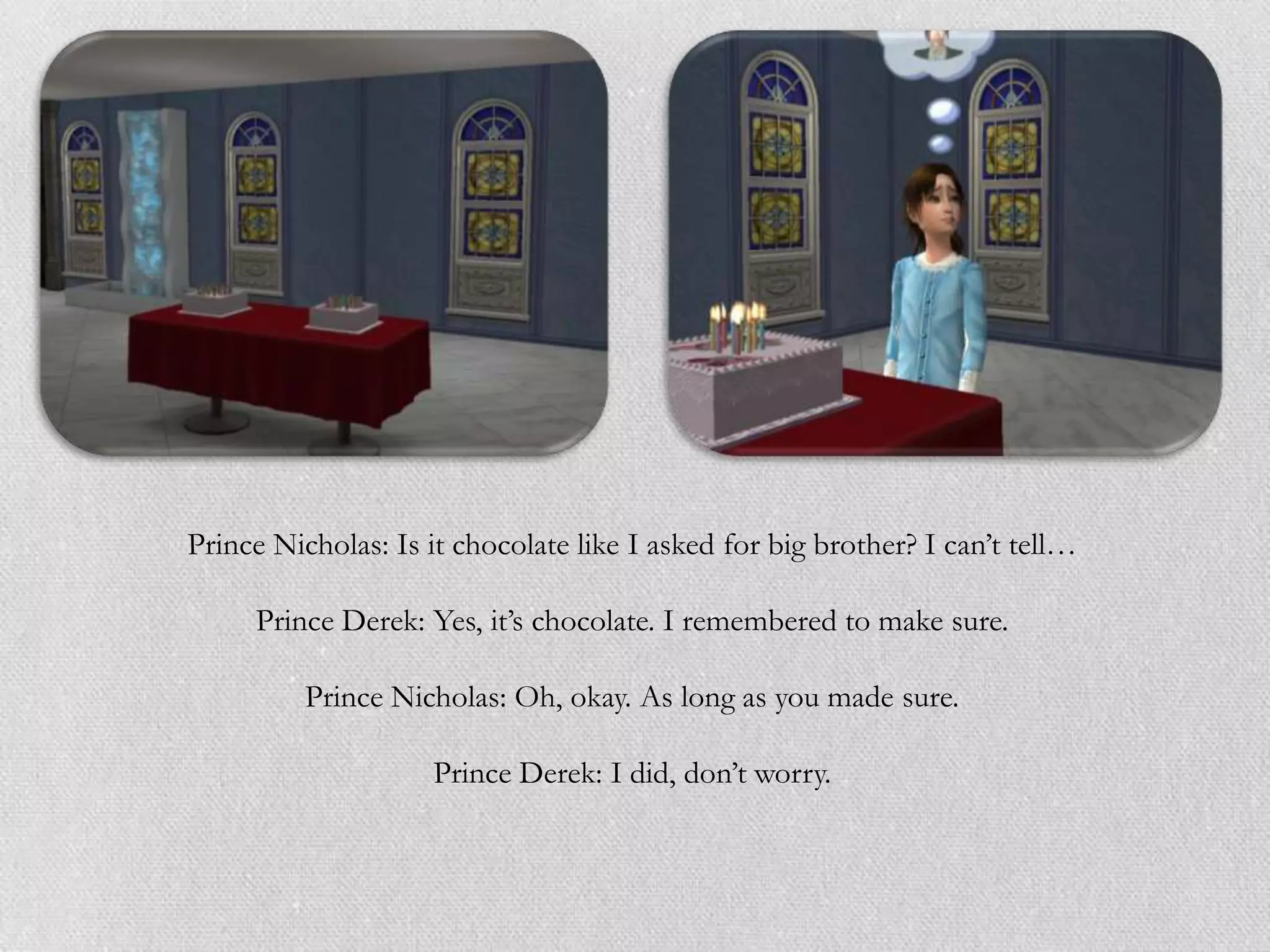 Prince Nicholas: Is it chocolate like I asked for big brother? I can‟t tell…

     Prince Derek: Yes, it‟s chocolate. I remembered to make sure.

          Prince Nicholas: Oh, okay. As long as you made sure.

                     Prince Derek: I did, don‟t worry.
 