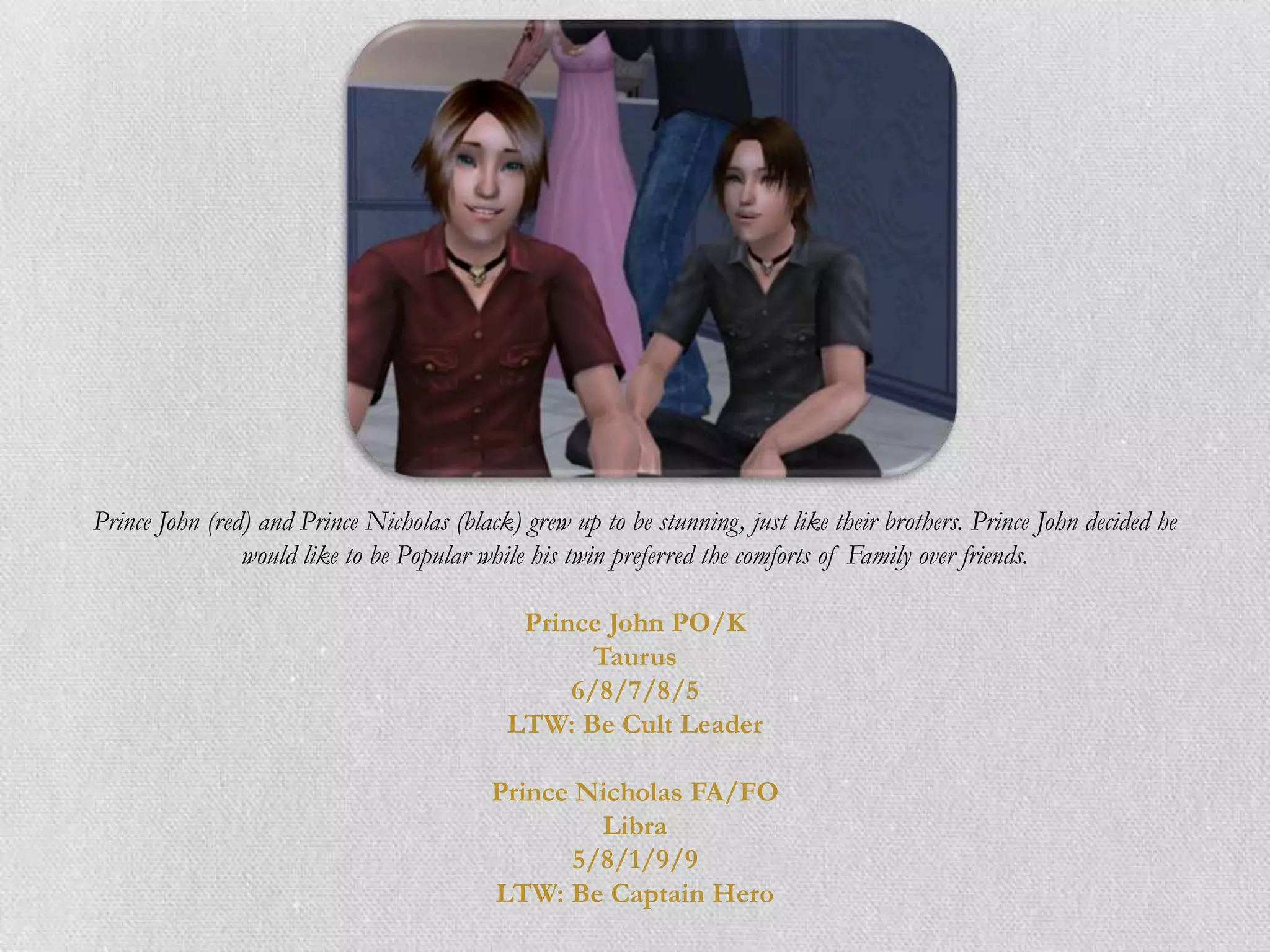 Prince John (red) and Prince Nicholas (black) grew up to be stunning, just like their brothers. Prince John decided he
                would like to be Popular while his twin preferred the comforts of Family over friends.

                                              Prince John PO/K
                                                    Taurus
                                                  6/8/7/8/5
                                             LTW: Be Cult Leader

                                           Prince Nicholas FA/FO
                                                    Libra
                                                  5/8/1/9/9
                                           LTW: Be Captain Hero
 