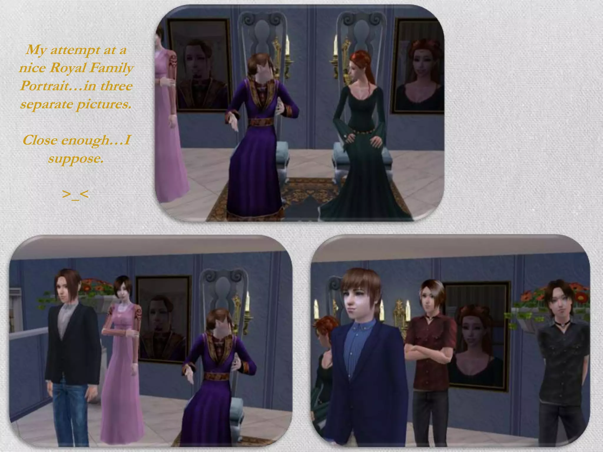 My attempt at a
nice Royal Family
Portrait…in three
separate pictures.

Close enough…I
    suppose.

      >_<
 