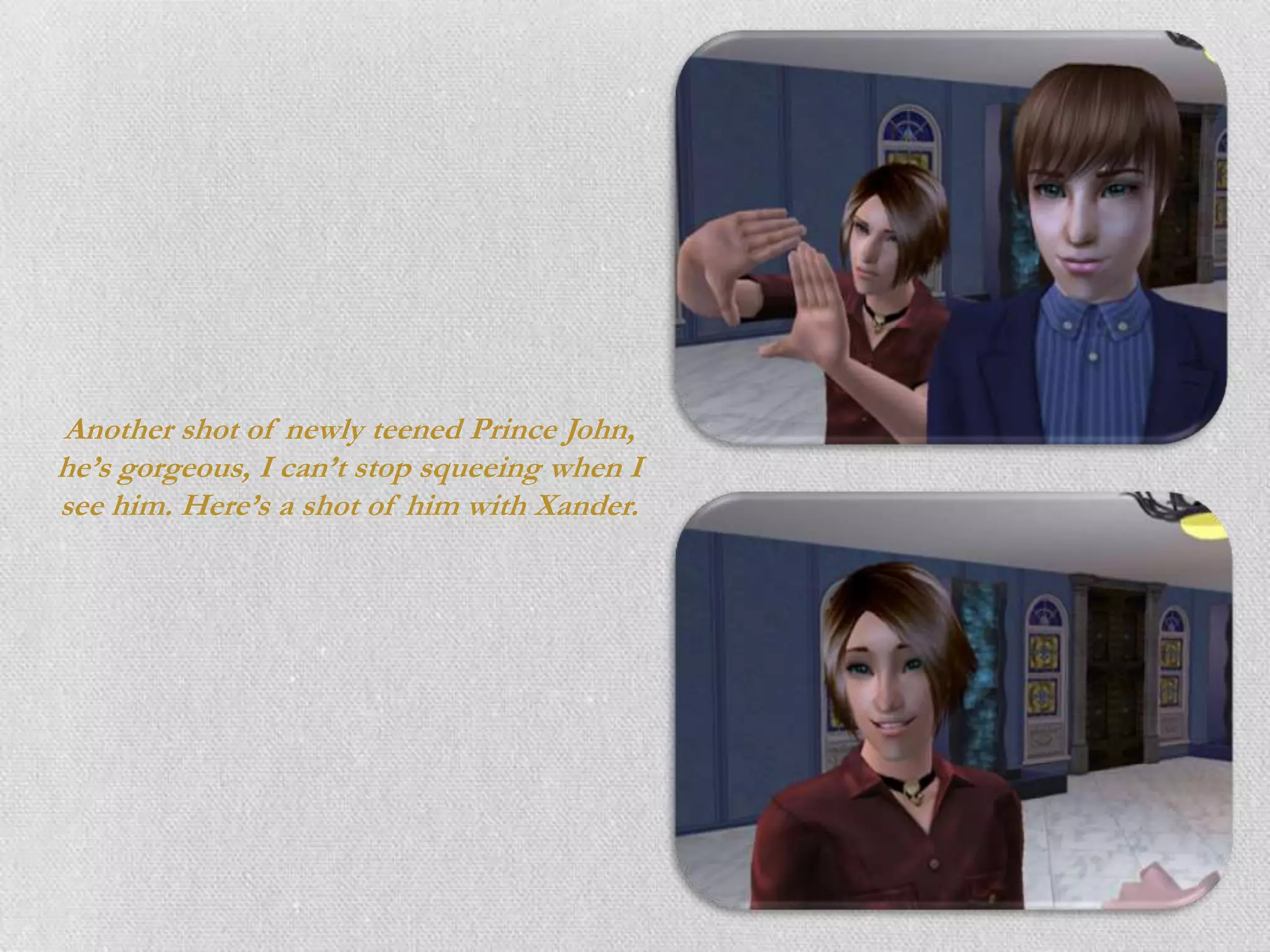 Another shot of newly teened Prince John,
he’s gorgeous, I can’t stop squeeing when I
see him. Here’s a shot of him with Xander.
 