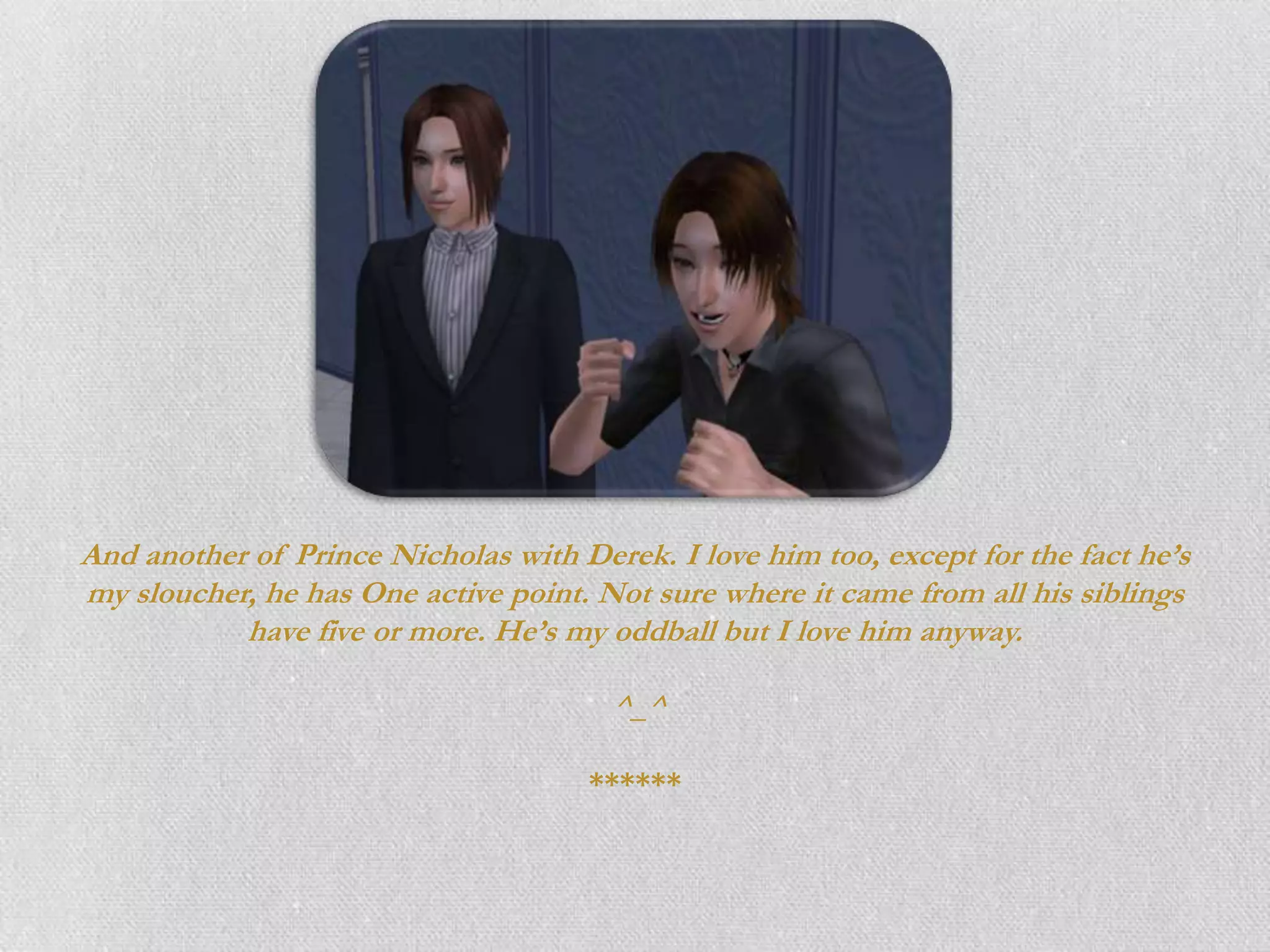 And another of Prince Nicholas with Derek. I love him too, except for the fact he’s
my sloucher, he has One active point. Not sure where it came from all his siblings
           have five or more. He’s my oddball but I love him anyway.

                                       ^_^

                                      ******
 