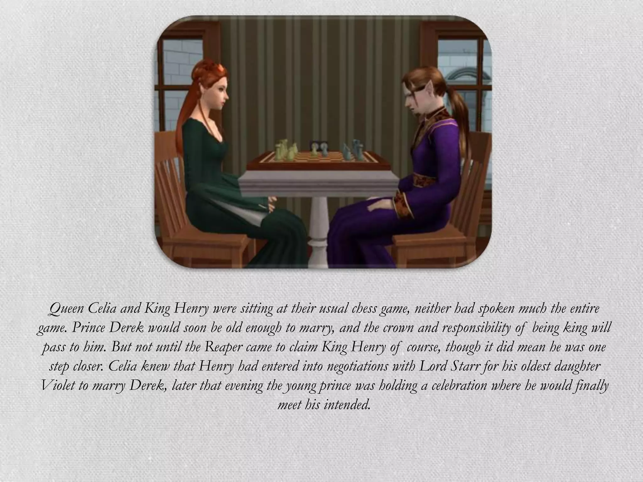 Queen Celia and King Henry were sitting at their usual chess game, neither had spoken much the entire
game. Prince Derek would soon be old enough to marry, and the crown and responsibility of being king will
 pass to him. But not until the Reaper came to claim King Henry of course, though it did mean he was one
  step closer. Celia knew that Henry had entered into negotiations with Lord Starr for his oldest daughter
Violet to marry Derek, later that evening the young prince was holding a celebration where he would finally
                                            meet his intended.
 