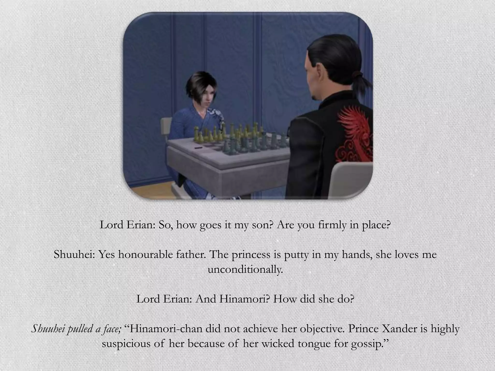 Lord Erian: So, how goes it my son? Are you firmly in place?

    Shuuhei: Yes honourable father. The princess is putty in my hands, she loves me
                                   unconditionally.

                      Lord Erian: And Hinamori? How did she do?

Shuuhei pulled a face; “Hinamori-chan did not achieve her objective. Prince Xander is highly
                suspicious of her because of her wicked tongue for gossip.”
 