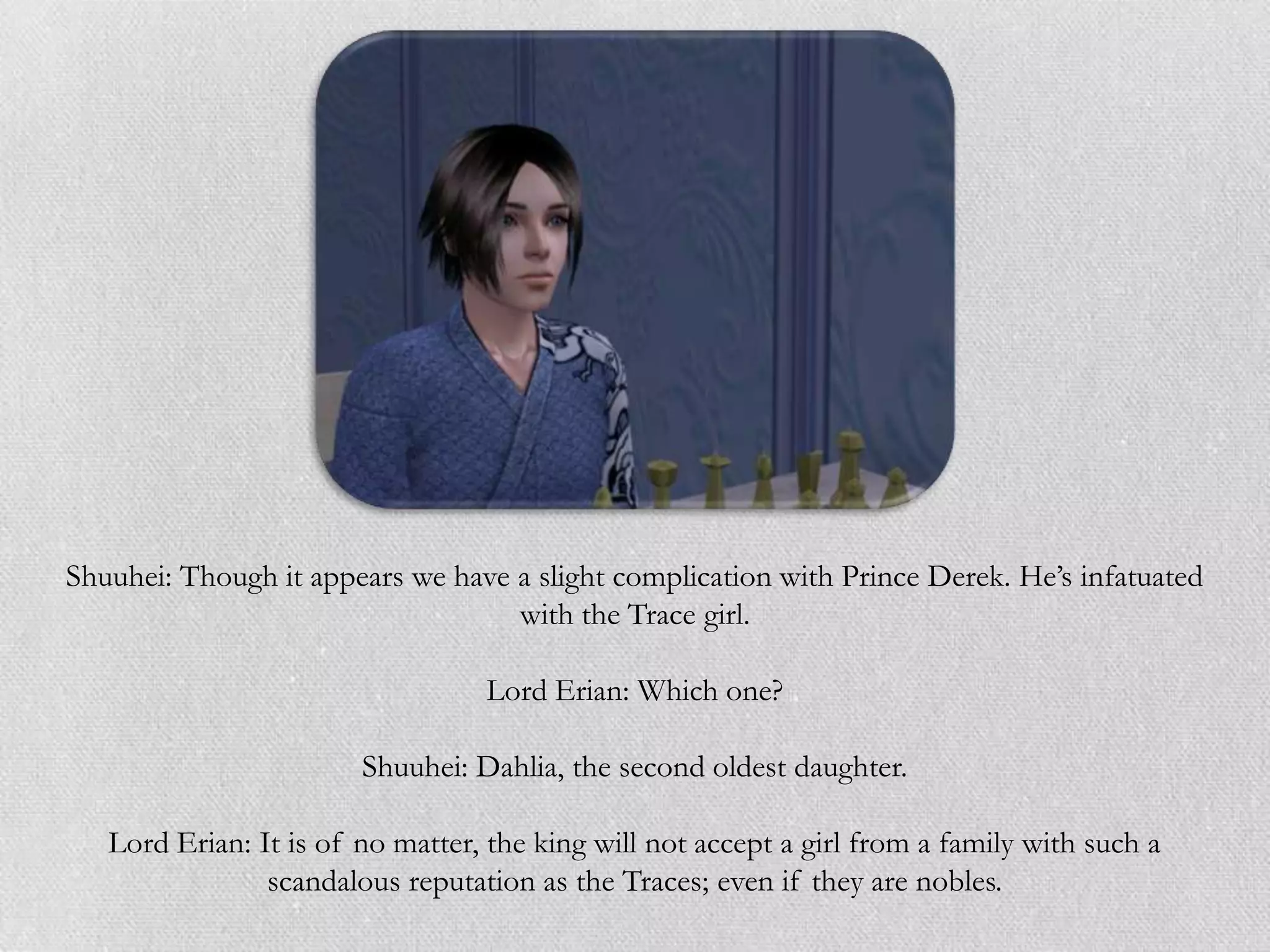 Shuuhei: Though it appears we have a slight complication with Prince Derek. He‟s infatuated
                                   with the Trace girl.

                                  Lord Erian: Which one?

                        Shuuhei: Dahlia, the second oldest daughter.

   Lord Erian: It is of no matter, the king will not accept a girl from a family with such a
                scandalous reputation as the Traces; even if they are nobles.
 