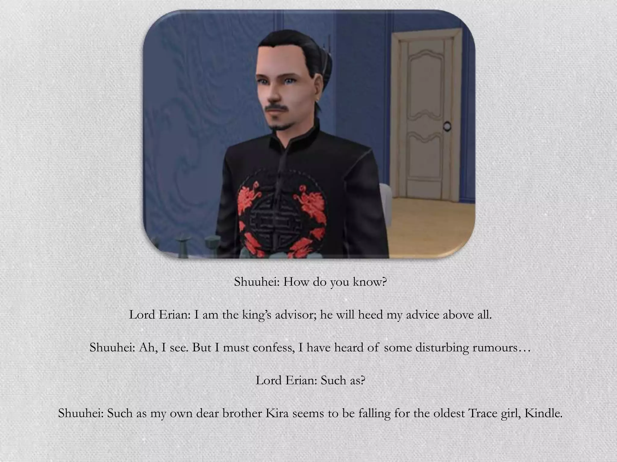 Shuuhei: How do you know?

             Lord Erian: I am the king‟s advisor; he will heed my advice above all.

     Shuuhei: Ah, I see. But I must confess, I have heard of some disturbing rumours…

                                     Lord Erian: Such as?

Shuuhei: Such as my own dear brother Kira seems to be falling for the oldest Trace girl, Kindle.
 