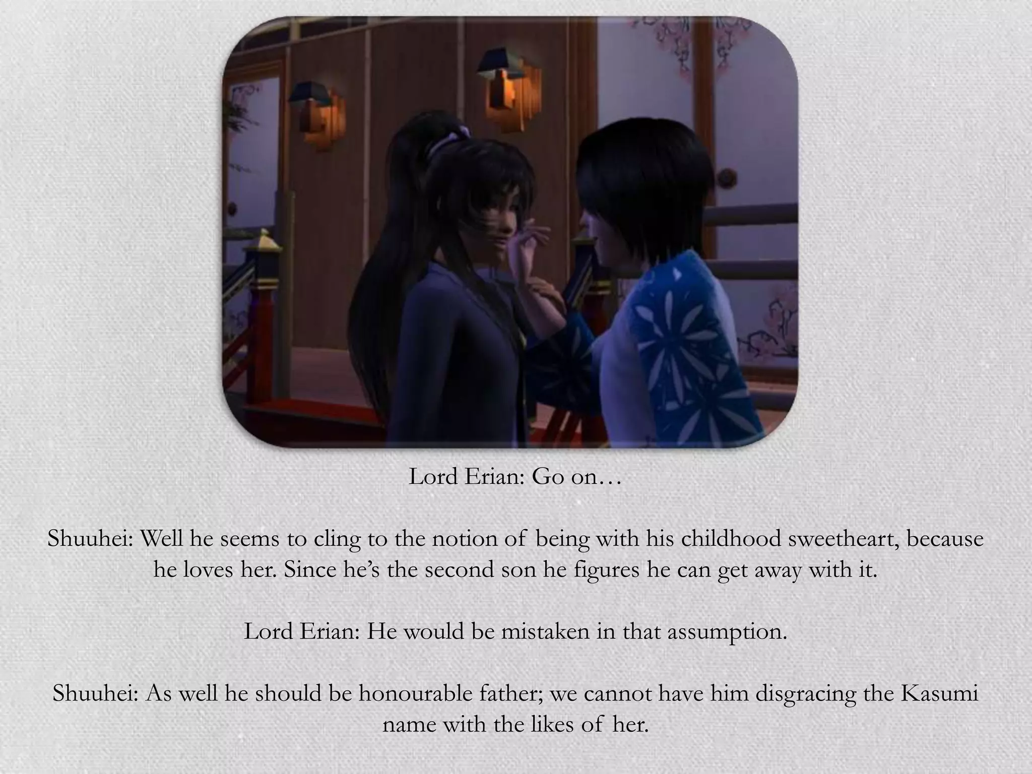Lord Erian: Go on…

Shuuhei: Well he seems to cling to the notion of being with his childhood sweetheart, because
          he loves her. Since he‟s the second son he figures he can get away with it.

                   Lord Erian: He would be mistaken in that assumption.

Shuuhei: As well he should be honourable father; we cannot have him disgracing the Kasumi
                                name with the likes of her.
 