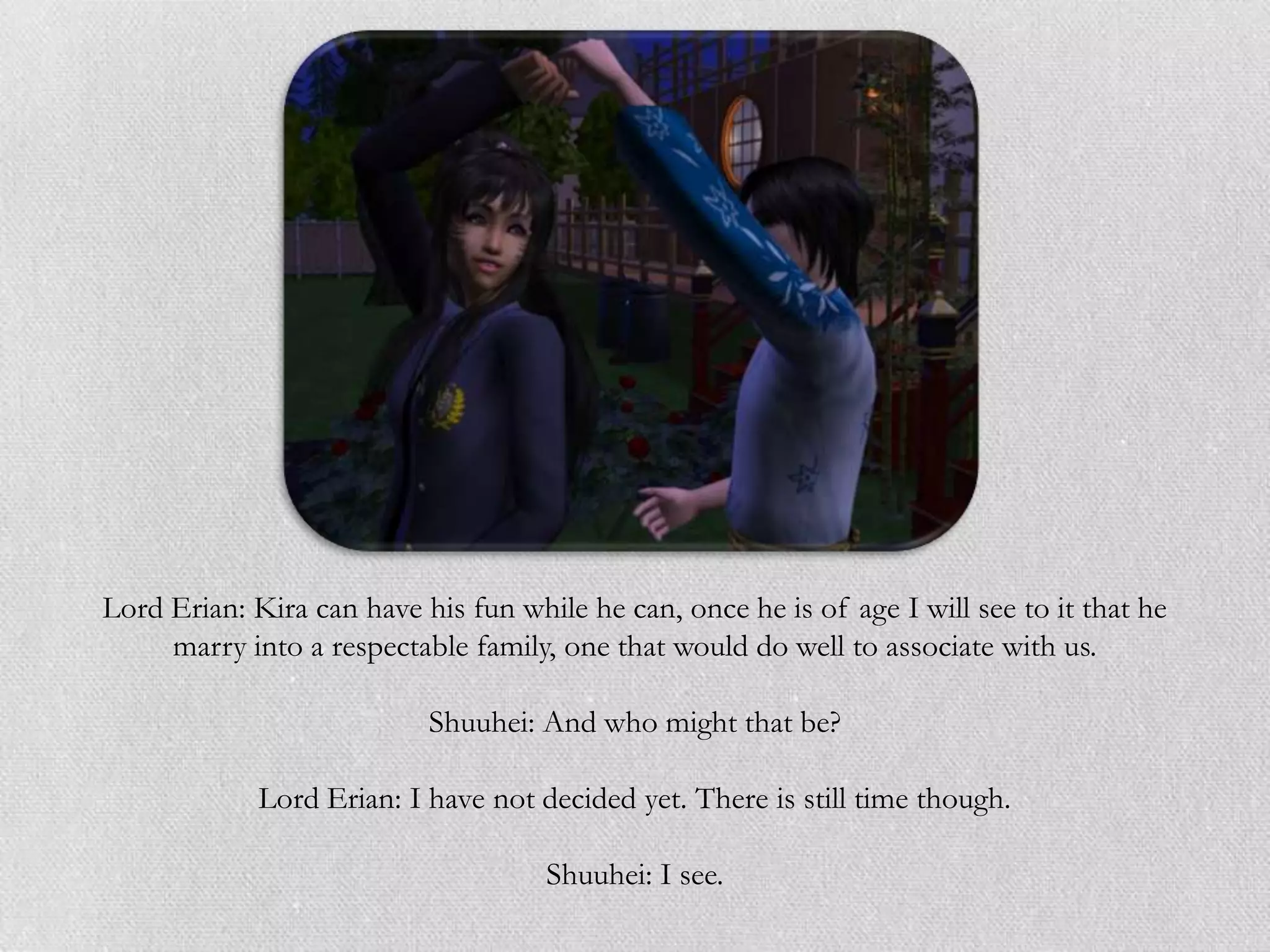 Lord Erian: Kira can have his fun while he can, once he is of age I will see to it that he
     marry into a respectable family, one that would do well to associate with us.

                           Shuuhei: And who might that be?

             Lord Erian: I have not decided yet. There is still time though.

                                     Shuuhei: I see.
 