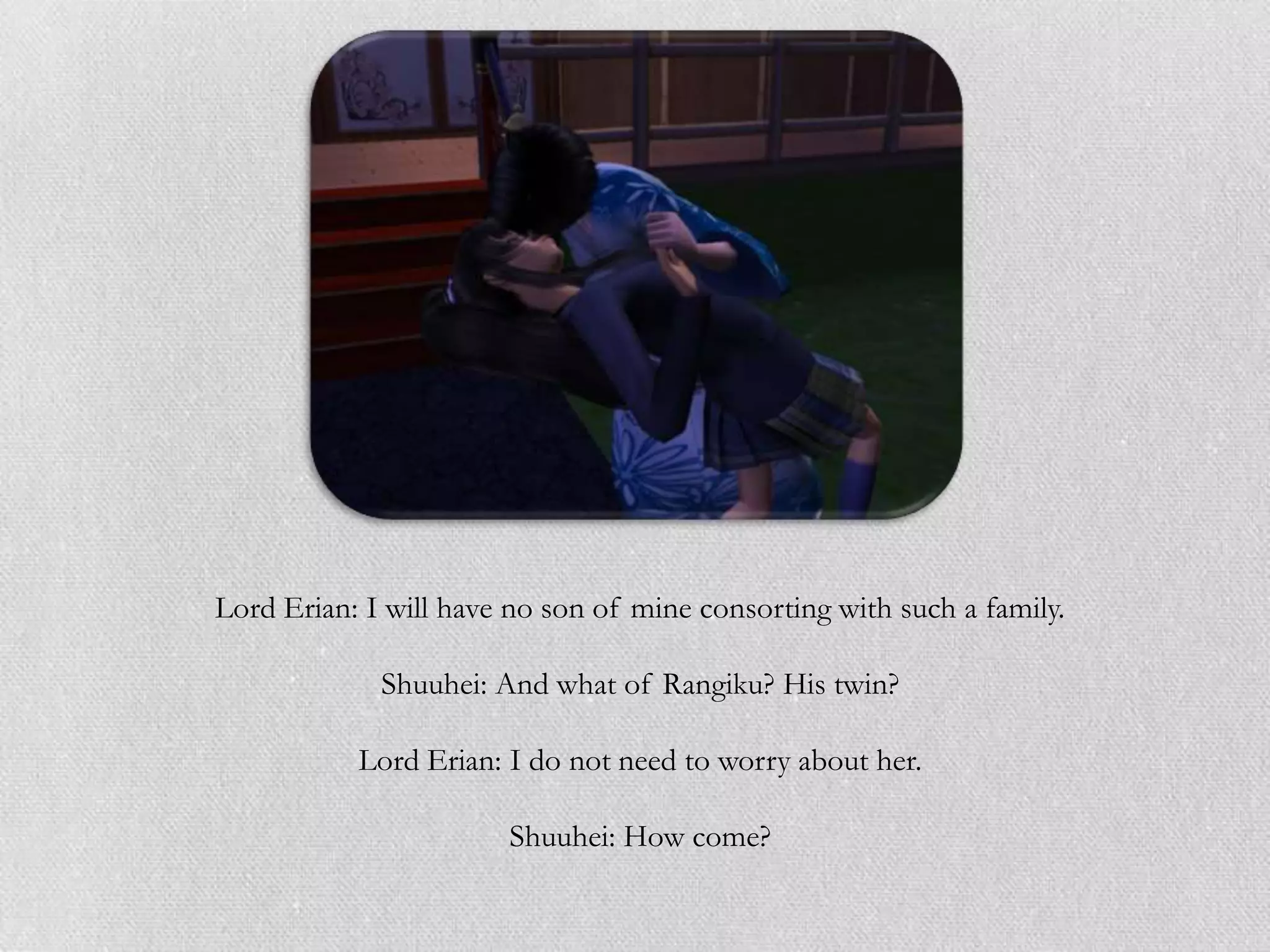 Lord Erian: I will have no son of mine consorting with such a family.

             Shuuhei: And what of Rangiku? His twin?

           Lord Erian: I do not need to worry about her.

                       Shuuhei: How come?
 