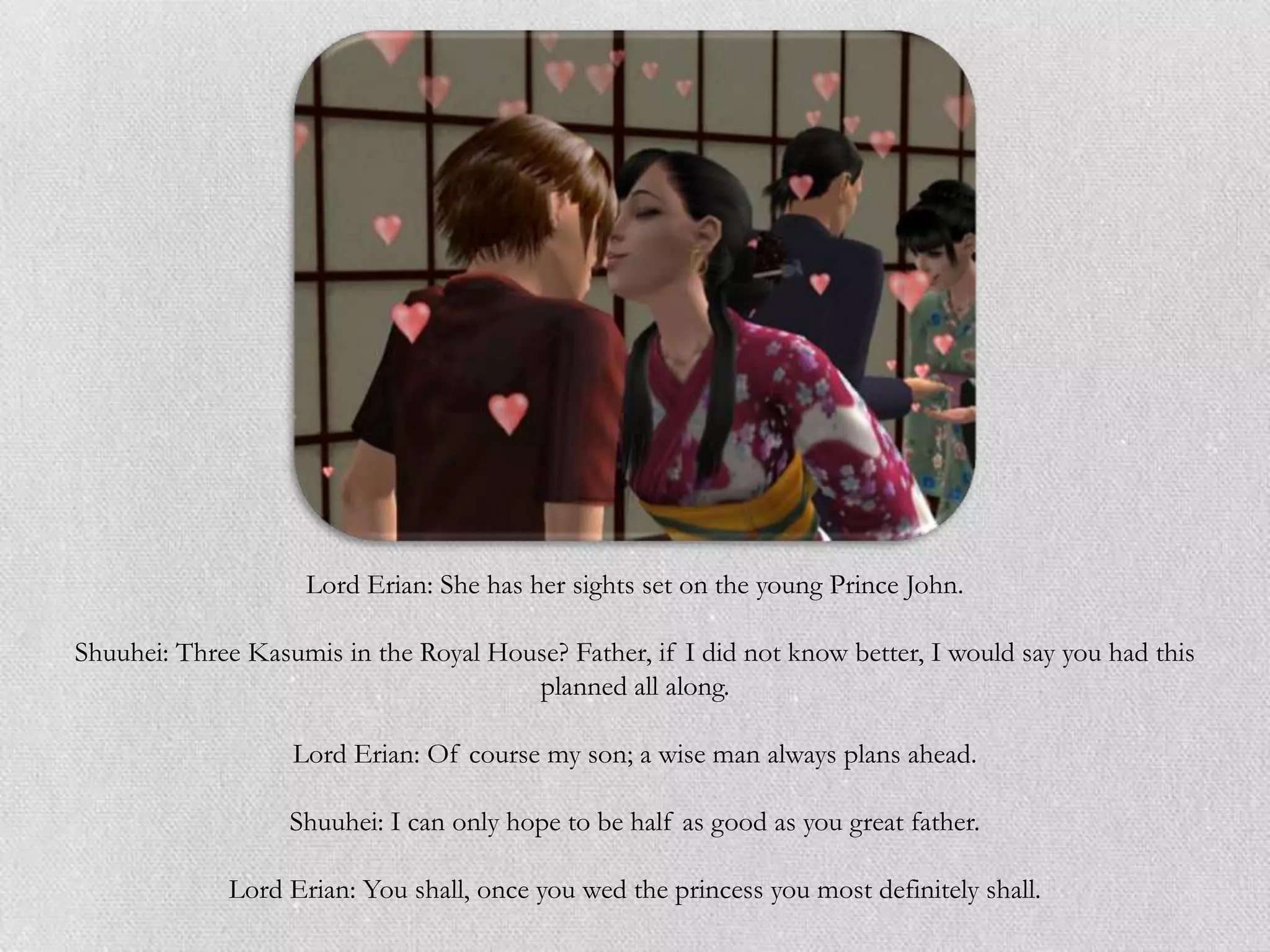 Lord Erian: She has her sights set on the young Prince John.

Shuuhei: Three Kasumis in the Royal House? Father, if I did not know better, I would say you had this
                                       planned all along.

                   Lord Erian: Of course my son; a wise man always plans ahead.

                   Shuuhei: I can only hope to be half as good as you great father.

             Lord Erian: You shall, once you wed the princess you most definitely shall.
 