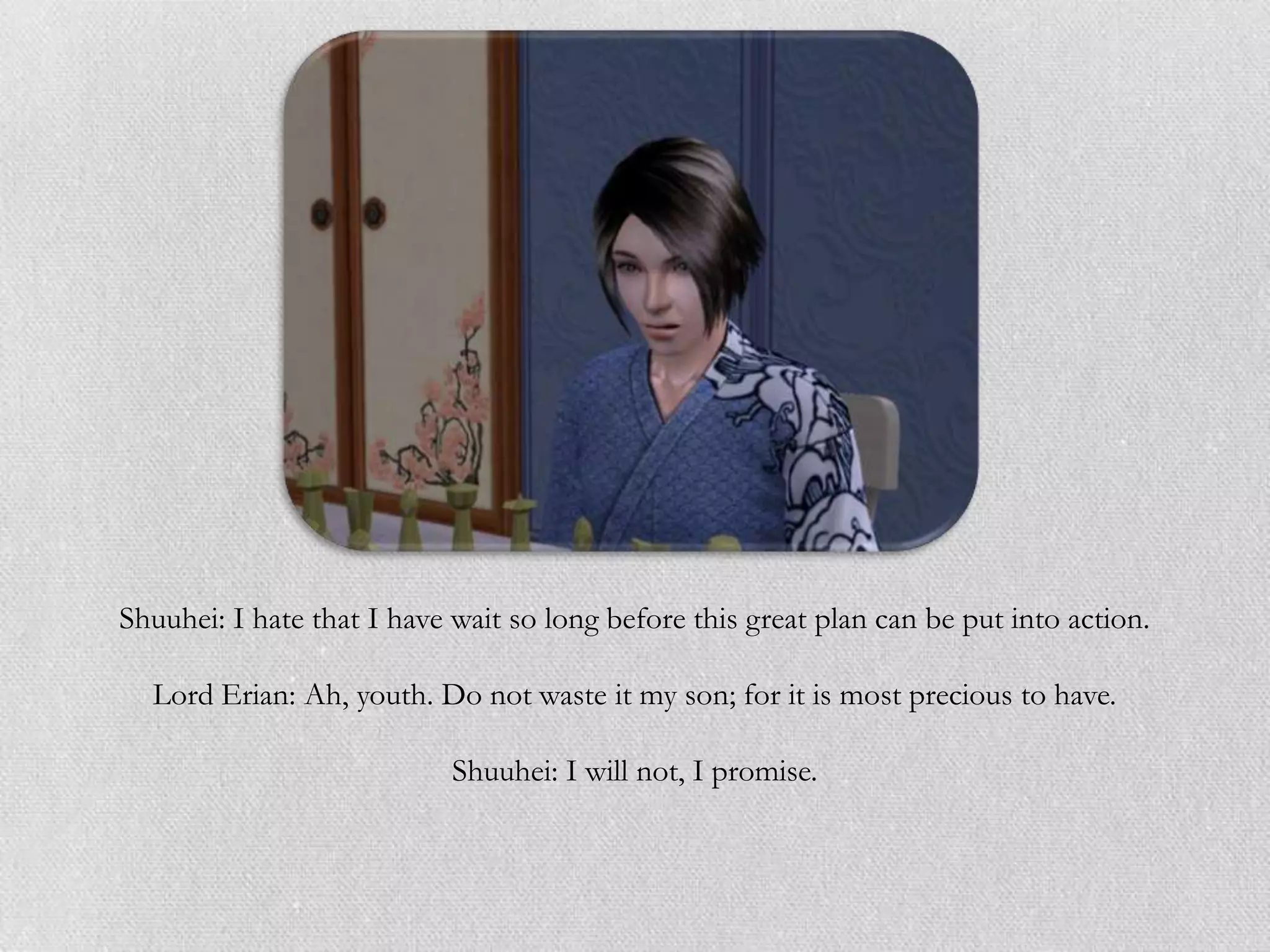 Shuuhei: I hate that I have wait so long before this great plan can be put into action.

  Lord Erian: Ah, youth. Do not waste it my son; for it is most precious to have.

                            Shuuhei: I will not, I promise.
 