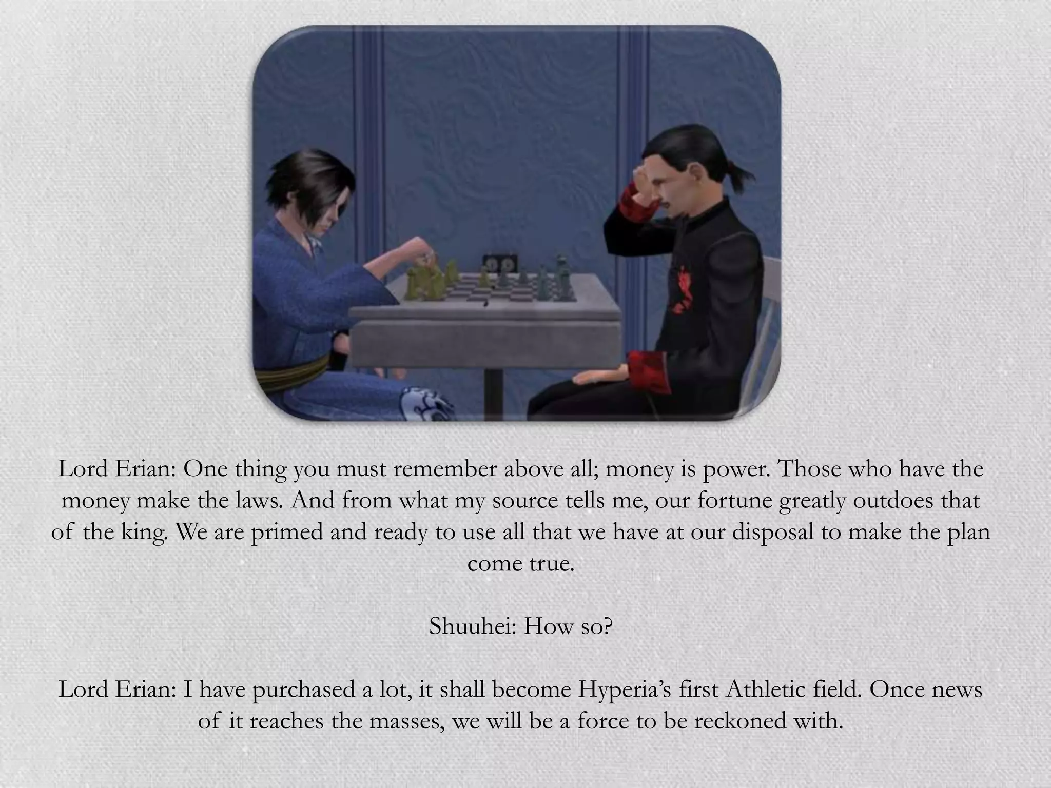 Lord Erian: One thing you must remember above all; money is power. Those who have the
 money make the laws. And from what my source tells me, our fortune greatly outdoes that
of the king. We are primed and ready to use all that we have at our disposal to make the plan
                                        come true.

                                     Shuuhei: How so?

Lord Erian: I have purchased a lot, it shall become Hyperia‟s first Athletic field. Once news
              of it reaches the masses, we will be a force to be reckoned with.
 