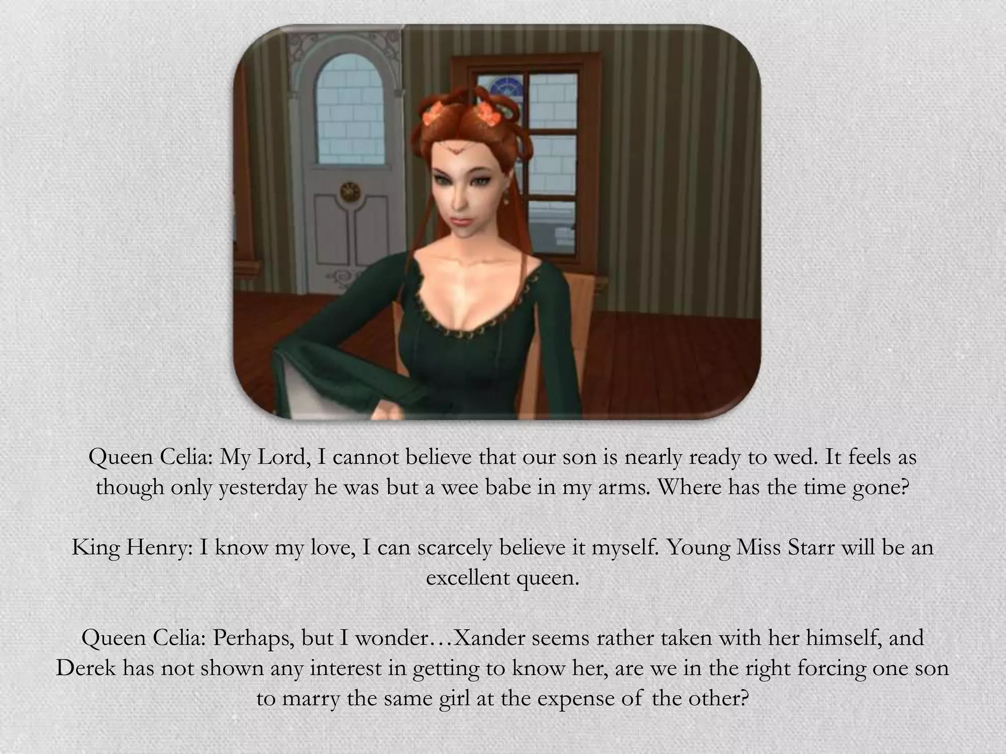 Queen Celia: My Lord, I cannot believe that our son is nearly ready to wed. It feels as
   though only yesterday he was but a wee babe in my arms. Where has the time gone?

 King Henry: I know my love, I can scarcely believe it myself. Young Miss Starr will be an
                                    excellent queen.

  Queen Celia: Perhaps, but I wonder…Xander seems rather taken with her himself, and
Derek has not shown any interest in getting to know her, are we in the right forcing one son
                   to marry the same girl at the expense of the other?
 