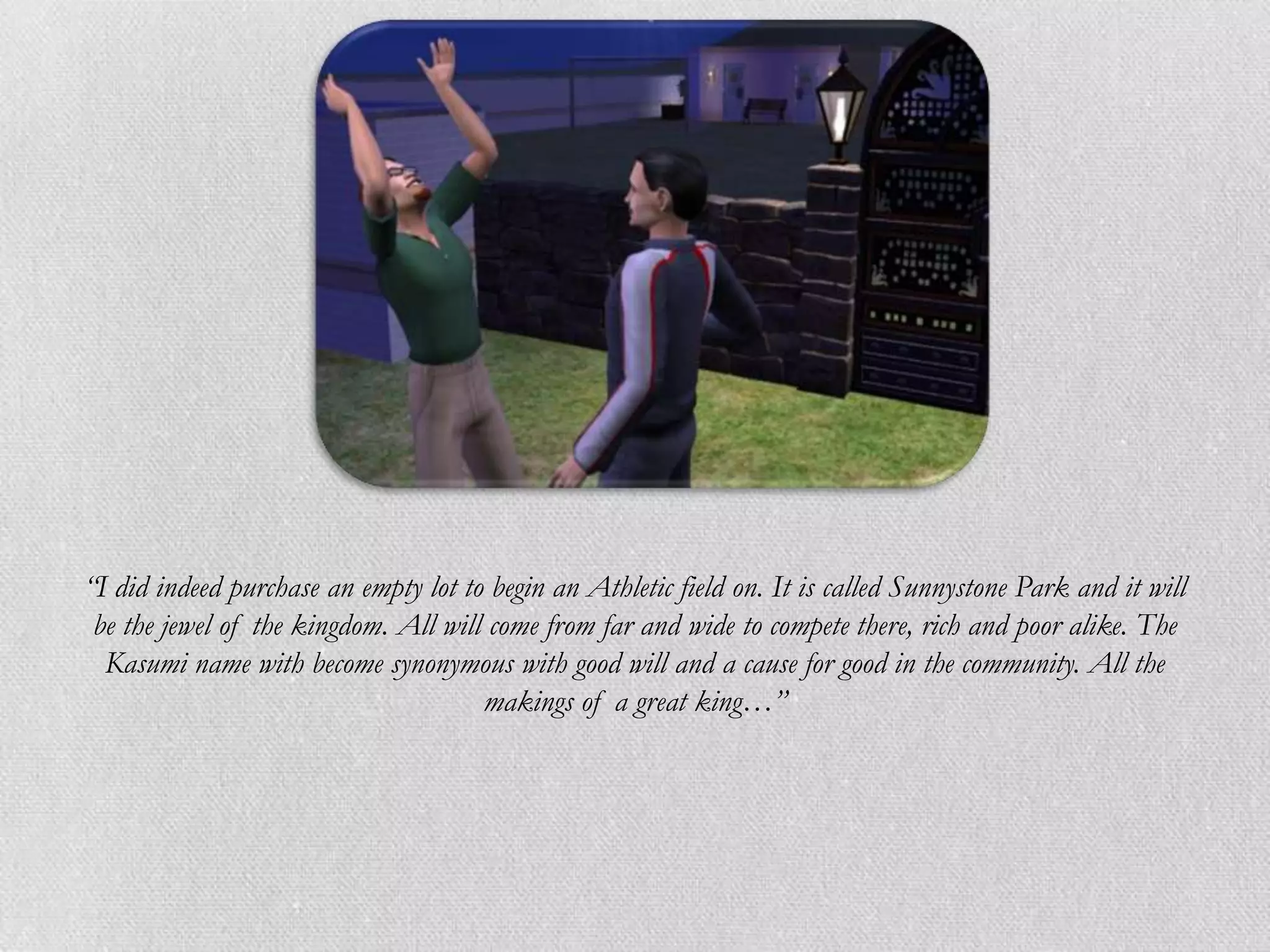 “I did indeed purchase an empty lot to begin an Athletic field on. It is called Sunnystone Park and it will
 be the jewel of the kingdom. All will come from far and wide to compete there, rich and poor alike. The
  Kasumi name with become synonymous with good will and a cause for good in the community. All the
                                      makings of a great king…”
 