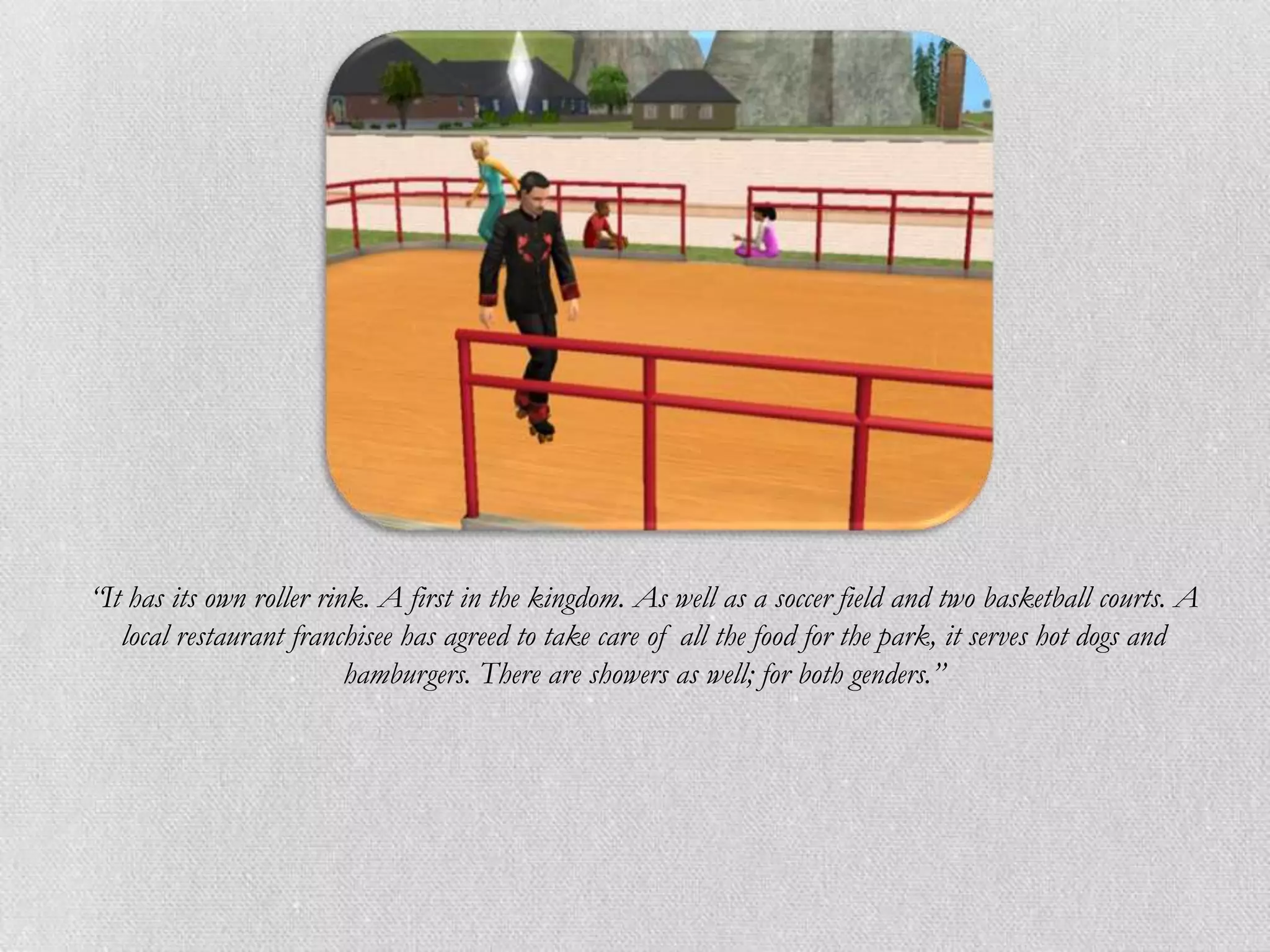 “It has its own roller rink. A first in the kingdom. As well as a soccer field and two basketball courts. A
   local restaurant franchisee has agreed to take care of all the food for the park, it serves hot dogs and
                          hamburgers. There are showers as well; for both genders.”
 