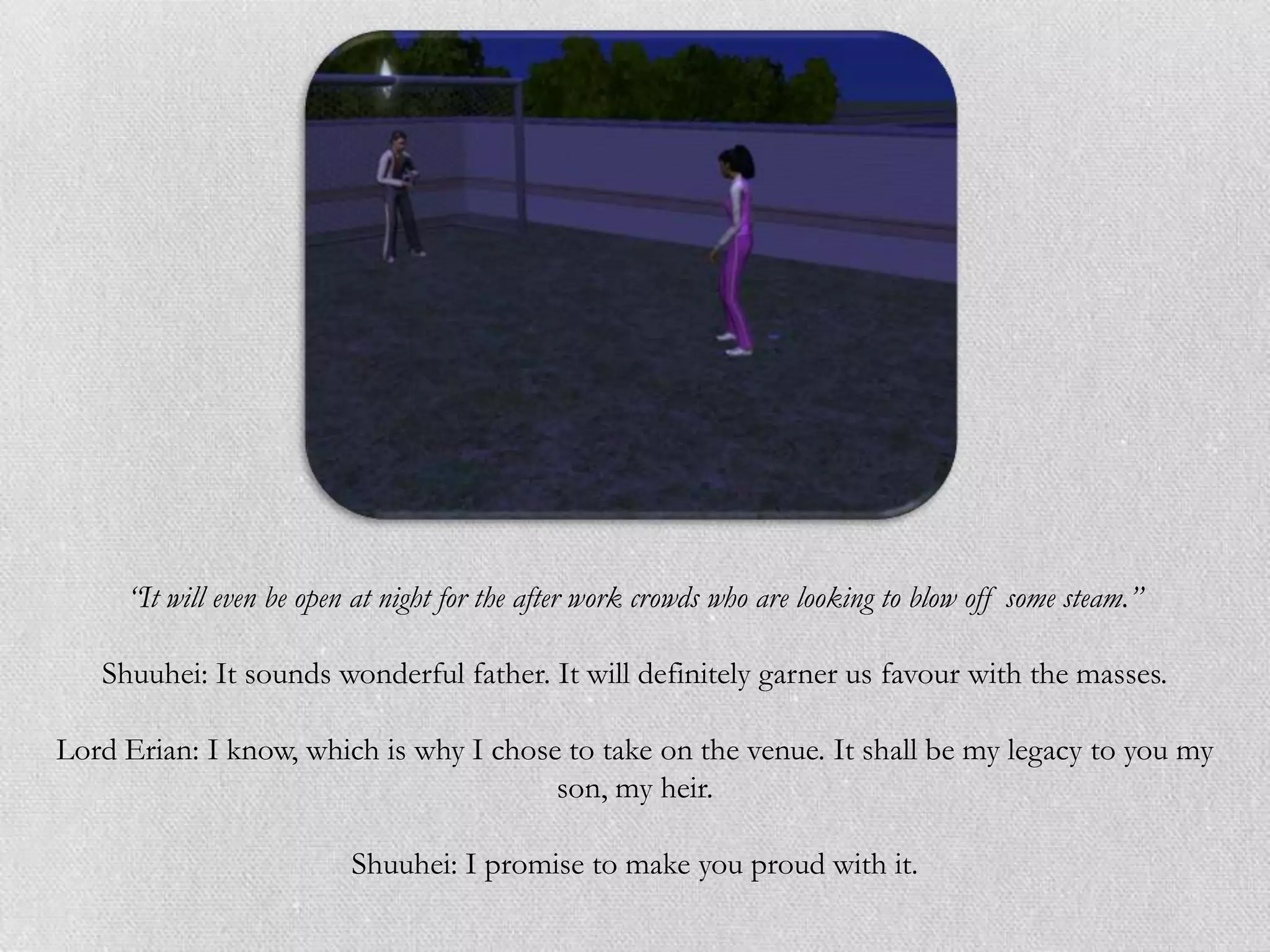 “It will even be open at night for the after work crowds who are looking to blow off some steam.”

   Shuuhei: It sounds wonderful father. It will definitely garner us favour with the masses.

Lord Erian: I know, which is why I chose to take on the venue. It shall be my legacy to you my
                                        son, my heir.

                          Shuuhei: I promise to make you proud with it.
 