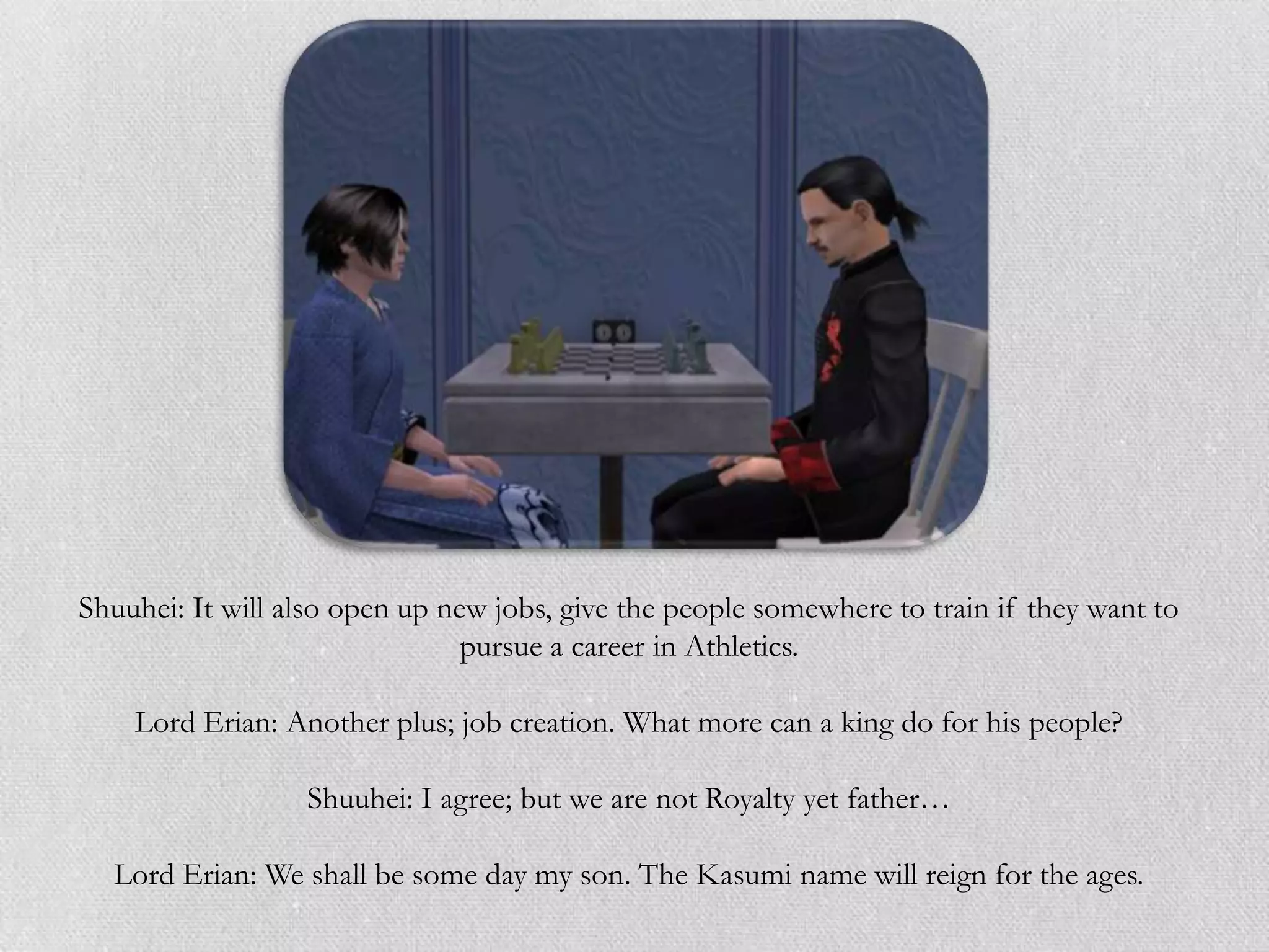 Shuuhei: It will also open up new jobs, give the people somewhere to train if they want to
                                pursue a career in Athletics.

    Lord Erian: Another plus; job creation. What more can a king do for his people?

                  Shuuhei: I agree; but we are not Royalty yet father…

  Lord Erian: We shall be some day my son. The Kasumi name will reign for the ages.
 