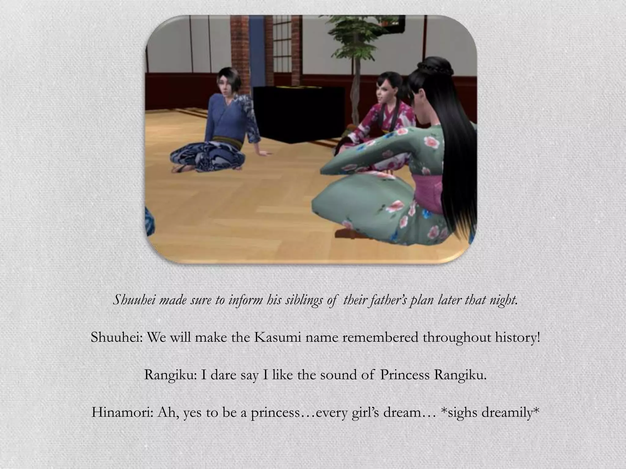 Shuuhei made sure to inform his siblings of their father’s plan later that night.

Shuuhei: We will make the Kasumi name remembered throughout history!

         Rangiku: I dare say I like the sound of Princess Rangiku.

Hinamori: Ah, yes to be a princess…every girl‟s dream… *sighs dreamily*
 