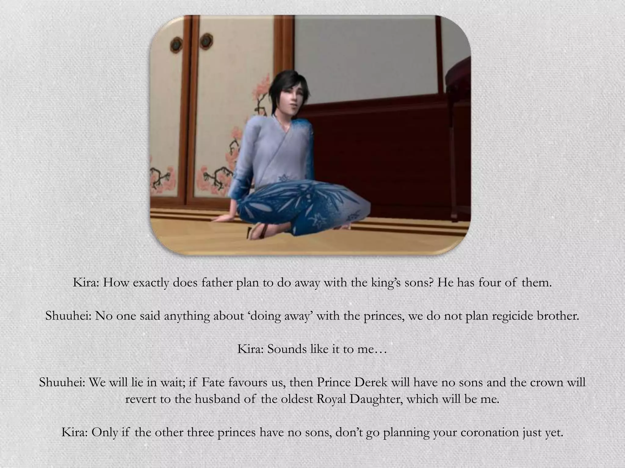 Kira: How exactly does father plan to do away with the king‟s sons? He has four of them.

 Shuuhei: No one said anything about „doing away‟ with the princes, we do not plan regicide brother.

                                     Kira: Sounds like it to me…

Shuuhei: We will lie in wait; if Fate favours us, then Prince Derek will have no sons and the crown will
               revert to the husband of the oldest Royal Daughter, which will be me.

    Kira: Only if the other three princes have no sons, don‟t go planning your coronation just yet.
 