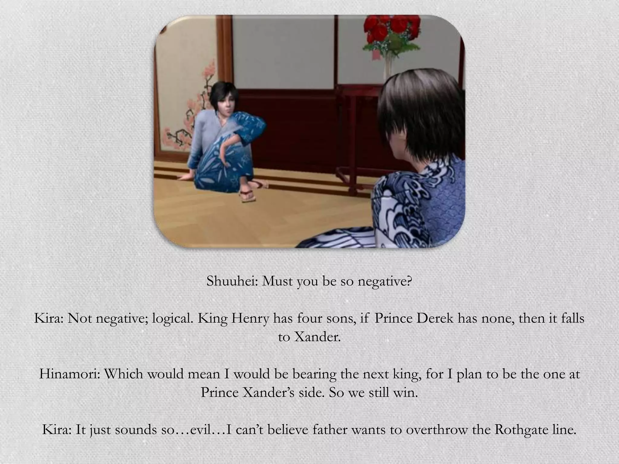 Shuuhei: Must you be so negative?

Kira: Not negative; logical. King Henry has four sons, if Prince Derek has none, then it falls
                                         to Xander.

Hinamori: Which would mean I would be bearing the next king, for I plan to be the one at
                       Prince Xander‟s side. So we still win.

 Kira: It just sounds so…evil…I can‟t believe father wants to overthrow the Rothgate line.
 